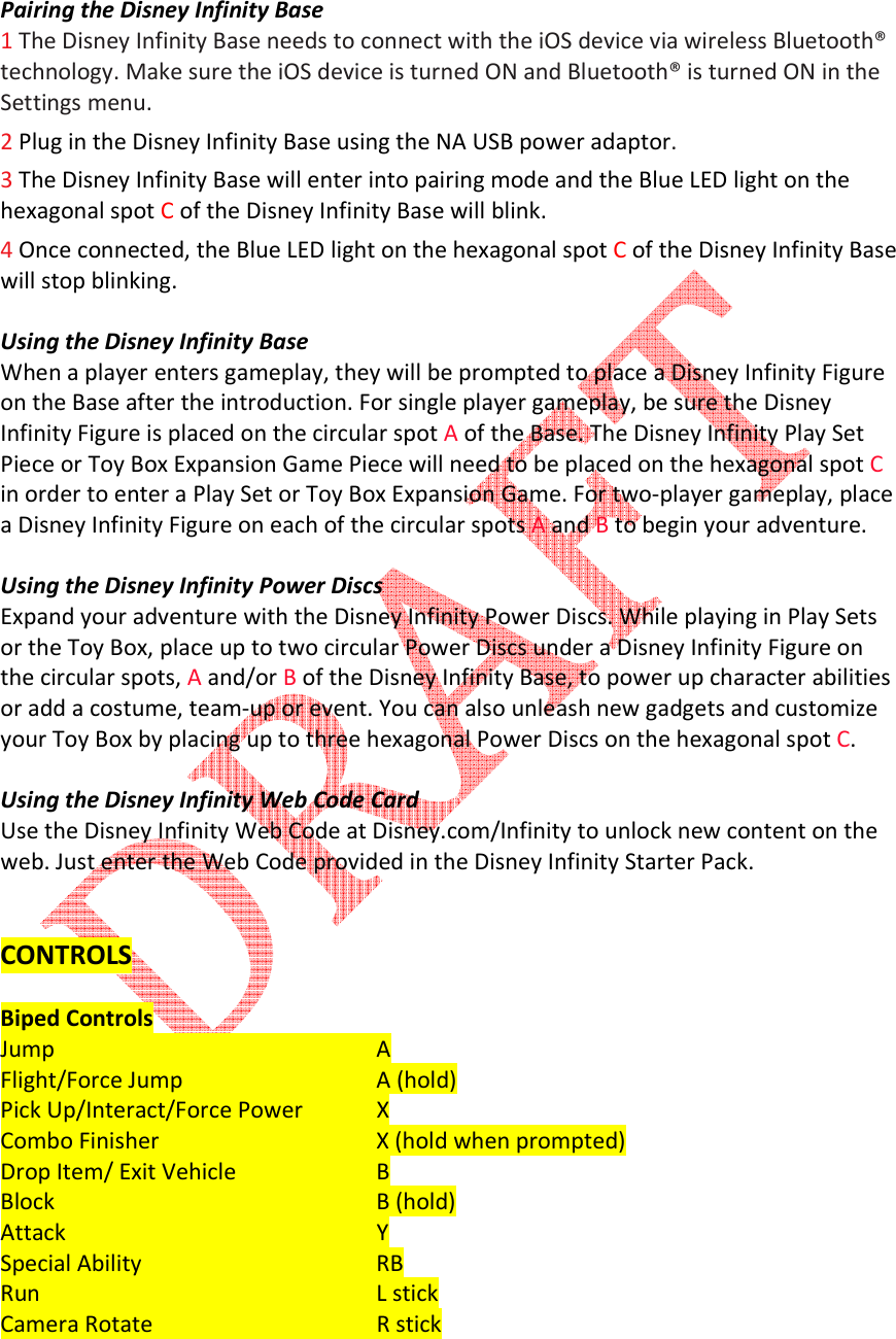   Pairing the Disney Infinity Base 1 The Disney Infinity Base needs to connect with the iOS device via wireless Bluetooth&reg; technology. Make sure the iOS device is turned ON and Bluetooth&reg; is turned ON in the Settings menu. 2 Plug in the Disney Infinity Base using the NA USB power adaptor.   3 The Disney Infinity Base will enter into pairing mode and the Blue LED light on the hexagonal spot C of the Disney Infinity Base will blink.   4 Once connected, the Blue LED light on the hexagonal spot C of the Disney Infinity Base will stop blinking.  Using the Disney Infinity Base When a player enters gameplay, they will be prompted to place a Disney Infinity Figure on the Base after the introduction. For single player gameplay, be sure the Disney Infinity Figure is placed on the circular spot A of the Base. The Disney Infinity Play Set Piece or Toy Box Expansion Game Piece will need to be placed on the hexagonal spot C in order to enter a Play Set or Toy Box Expansion Game. For two-player gameplay, place a Disney Infinity Figure on each of the circular spots A and B to begin your adventure.  Using the Disney Infinity Power Discs Expand your adventure with the Disney Infinity Power Discs. While playing in Play Sets or the Toy Box, place up to two circular Power Discs under a Disney Infinity Figure on the circular spots, A and/or B of the Disney Infinity Base, to power up character abilities or add a costume, team-up or event. You can also unleash new gadgets and customize your Toy Box by placing up to three hexagonal Power Discs on the hexagonal spot C.   Using the Disney Infinity Web Code Card Use the Disney Infinity Web Code at Disney.com/Infinity to unlock new content on the web. Just enter the Web Code provided in the Disney Infinity Starter Pack.   CONTROLS  Biped Controls Jump          A Flight/Force Jump       A (hold)  Pick Up/Interact/Force Power  X Combo Finisher      X (hold when prompted) Drop Item/ Exit Vehicle    B Block          B (hold) Attack          Y Special Ability        RB Run          L stick Camera Rotate      R stick 