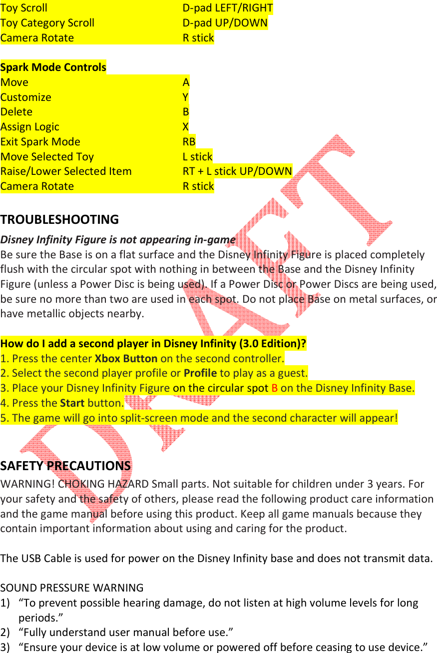   Toy Scroll         D-pad LEFT/RIGHT Toy Category Scroll       D-pad UP/DOWN Camera Rotate      R stick  Spark Mode Controls Move          A Customize        Y Delete         B Assign Logic        X Exit Spark Mode      RB Move Selected Toy      L stick Raise/Lower Selected Item     RT + L stick UP/DOWN Camera Rotate      R stick  TROUBLESHOOTING Disney Infinity Figure is not appearing in-game  Be sure the Base is on a flat surface and the Disney Infinity Figure is placed completely flush with the circular spot with nothing in between the Base and the Disney Infinity Figure (unless a Power Disc is being used). If a Power Disc or Power Discs are being used, be sure no more than two are used in each spot. Do not place Base on metal surfaces, or have metallic objects nearby.  How do I add a second player in Disney Infinity (3.0 Edition)? 1. Press the center Xbox Button on the second controller. 2. Select the second player profile or Profile to play as a guest. 3. Place your Disney Infinity Figure on the circular spot B on the Disney Infinity Base. 4. Press the Start button. 5. The game will go into split-screen mode and the second character will appear!   SAFETY PRECAUTIONS WARNING! CHOKING HAZARD Small parts. Not suitable for children under 3 years. For your safety and the safety of others, please read the following product care information and the game manual before using this product. Keep all game manuals because they contain important information about using and caring for the product.   The USB Cable is used for power on the Disney Infinity base and does not transmit data.  SOUND PRESSURE WARNING 1) &ldquo;To prevent possible hearing damage, do not listen at high volume levels for long periods.&rdquo; 2) &ldquo;Fully understand user manual before use.&rdquo; 3) &ldquo;Ensure your device is at low volume or powered off before ceasing to use device.&rdquo; 