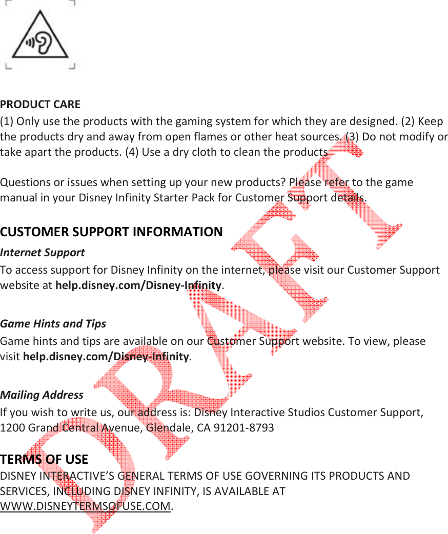     PRODUCT CARE (1) Only use the products with the gaming system for which they are designed. (2) Keep the products dry and away from open flames or other heat sources. (3) Do not modify or take apart the products. (4) Use a dry cloth to clean the products   Questions or issues when setting up your new products? Please refer to the game manual in your Disney Infinity Starter Pack for Customer Support details.  CUSTOMER SUPPORT INFORMATION Internet Support  To access support for Disney Infinity on the internet, please visit our Customer Support website at help.disney.com/Disney-Infinity.   Game Hints and Tips  Game hints and tips are available on our Customer Support website. To view, please visit help.disney.com/Disney-Infinity.   Mailing Address  If you wish to write us, our address is: Disney Interactive Studios Customer Support, 1200 Grand Central Avenue, Glendale, CA 91201-8793   TERMS OF USE DISNEY INTERACTIVE&rsquo;S GENERAL TERMS OF USE GOVERNING ITS PRODUCTS AND SERVICES, INCLUDING DISNEY INFINITY, IS AVAILABLE AT WWW.DISNEYTERMSOFUSE.COM.            
