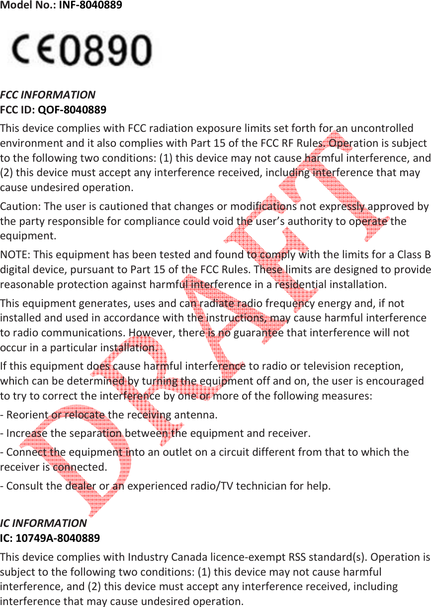   Model No.: INF-8040889    FCC INFORMATION  FCC ID: QOF-8040889 This device complies with FCC radiation exposure limits set forth for an uncontrolled environment and it also complies with Part 15 of the FCC RF Rules. Operation is subject to the following two conditions: (1) this device may not cause harmful interference, and (2) this device must accept any interference received, including interference that may cause undesired operation.  Caution: The user is cautioned that changes or modifications not expressly approved by the party responsible for compliance could void the user&rsquo;s authority to operate the equipment.  NOTE: This equipment has been tested and found to comply with the limits for a Class B digital device, pursuant to Part 15 of the FCC Rules. These limits are designed to provide reasonable protection against harmful interference in a residential installation.  This equipment generates, uses and can radiate radio frequency energy and, if not installed and used in accordance with the instructions, may cause harmful interference to radio communications. However, there is no guarantee that interference will not occur in a particular installation.  If this equipment does cause harmful interference to radio or television reception, which can be determined by turning the equipment off and on, the user is encouraged to try to correct the interference by one or more of the following measures:  - Reorient or relocate the receiving antenna.  - Increase the separation between the equipment and receiver.  - Connect the equipment into an outlet on a circuit different from that to which the receiver is connected.  - Consult the dealer or an experienced radio/TV technician for help.   IC INFORMATION  IC: 10749A-8040889 This device complies with Industry Canada licence-exempt RSS standard(s). Operation is subject to the following two conditions: (1) this device may not cause harmful interference, and (2) this device must accept any interference received, including interference that may cause undesired operation.   