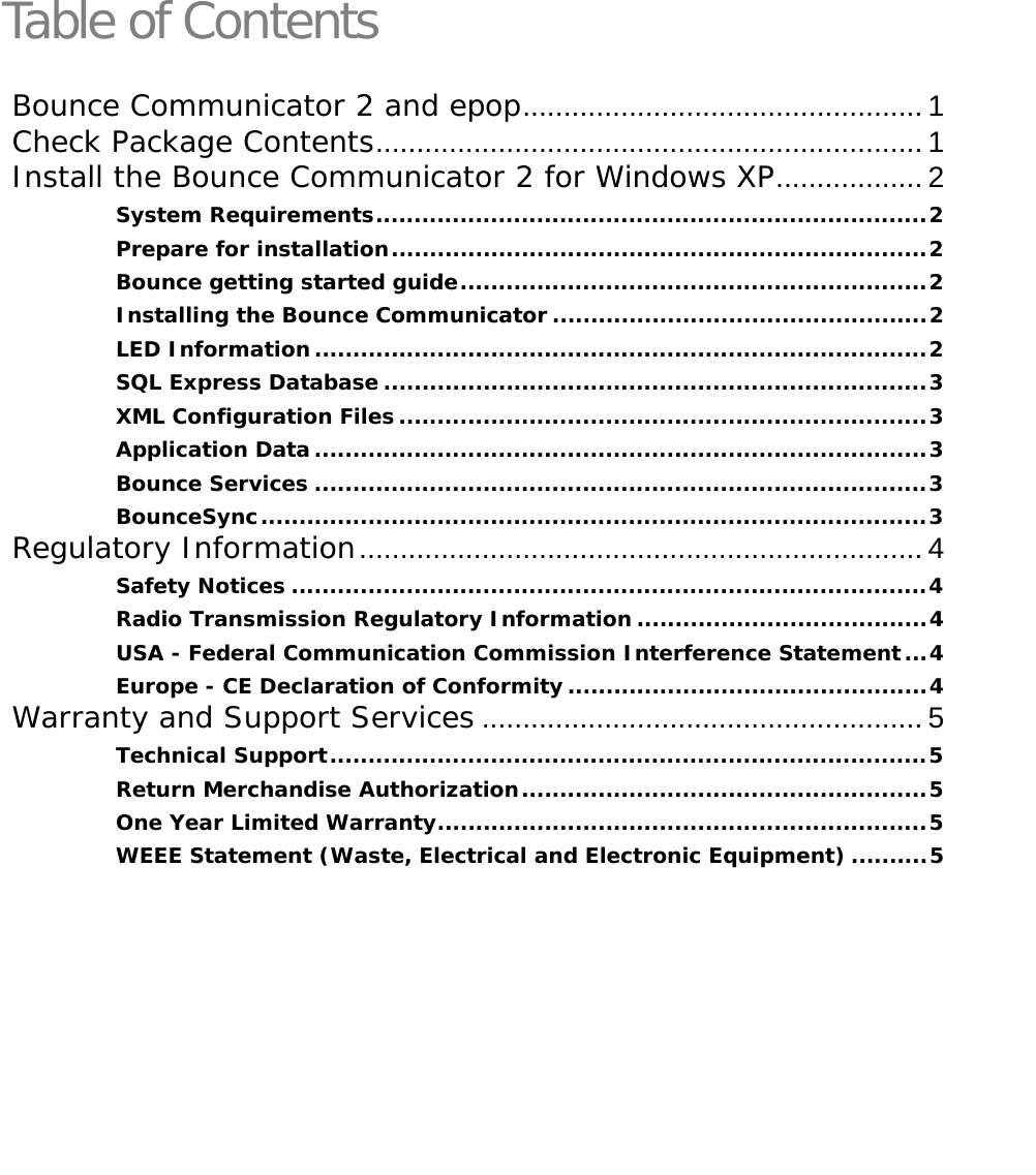   Table of ContentsBounce Communicator 2 and epop................................................. 1 Check Package Contents................................................................... 1 Install the Bounce Communicator 2 for Windows XP.................. 2 System Requirements........................................................................2 Prepare for installation......................................................................2 Bounce getting started guide.............................................................2 Installing the Bounce Communicator .................................................2 LED Information................................................................................2 SQL Express Database .......................................................................3 XML Configuration Files .....................................................................3 Application Data................................................................................3 Bounce Services ................................................................................3 BounceSync.......................................................................................3 Regulatory Information..................................................................... 4 Safety Notices ...................................................................................4 Radio Transmission Regulatory Information......................................4 USA - Federal Communication Commission Interference Statement...4 Europe - CE Declaration of Conformity...............................................4 Warranty and Support Services ...................................................... 5 Technical Support..............................................................................5 Return Merchandise Authorization.....................................................5 One Year Limited Warranty................................................................5 WEEE Statement (Waste, Electrical and Electronic Equipment) ..........5 