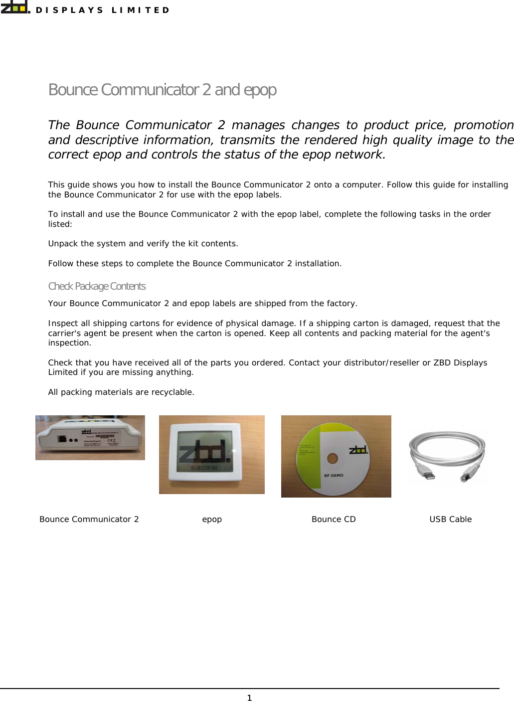  DISPLAYS LIMITED 1 Bounce Communicator 2 and epop The Bounce Communicator 2 manages changes to product price, promotion and descriptive information, transmits the rendered high quality image to the correct epop and controls the status of the epop network. This guide shows you how to install the Bounce Communicator 2 onto a computer. Follow this guide for installing the Bounce Communicator 2 for use with the epop labels.  To install and use the Bounce Communicator 2 with the epop label, complete the following tasks in the order listed:  Unpack the system and verify the kit contents.  Follow these steps to complete the Bounce Communicator 2 installation. Check Package Contents Your Bounce Communicator 2 and epop labels are shipped from the factory.  Inspect all shipping cartons for evidence of physical damage. If a shipping carton is damaged, request that the carrier&apos;s agent be present when the carton is opened. Keep all contents and packing material for the agent&apos;s inspection.  Check that you have received all of the parts you ordered. Contact your distributor/reseller or ZBD Displays Limited if you are missing anything.  All packing materials are recyclable.      Bounce Communicator 2  epop  Bounce CD  USB Cable  