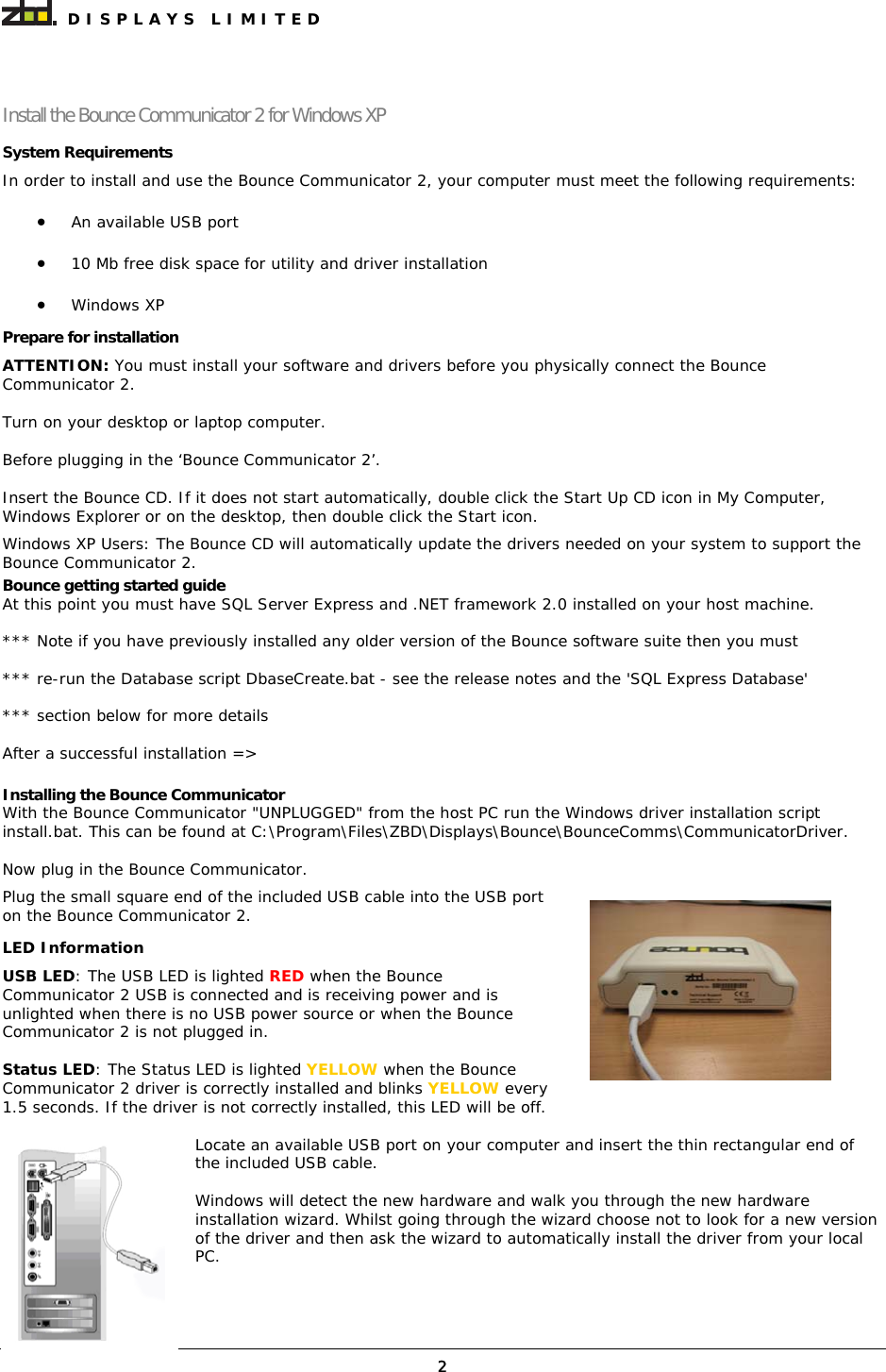  DISPLAYS LIMITED  2Install the Bounce Communicator 2 for Windows XP System Requirements In order to install and use the Bounce Communicator 2, your computer must meet the following requirements:  • An available USB port  • 10 Mb free disk space for utility and driver installation  • Windows XP Prepare for installation ATTENTION: You must install your software and drivers before you physically connect the Bounce Communicator 2. Turn on your desktop or laptop computer.  Before plugging in the ‘Bounce Communicator 2’. Insert the Bounce CD. If it does not start automatically, double click the Start Up CD icon in My Computer, Windows Explorer or on the desktop, then double click the Start icon. Windows XP Users: The Bounce CD will automatically update the drivers needed on your system to support the Bounce Communicator 2.  Bounce getting started guide At this point you must have SQL Server Express and .NET framework 2.0 installed on your host machine.  *** Note if you have previously installed any older version of the Bounce software suite then you must   *** re-run the Database script DbaseCreate.bat - see the release notes and the &apos;SQL Express Database&apos;  *** section below for more details   After a successful installation =&gt;   Installing the Bounce Communicator With the Bounce Communicator &quot;UNPLUGGED&quot; from the host PC run the Windows driver installation script install.bat. This can be found at C:\Program\Files\ZBD\Displays\Bounce\BounceComms\CommunicatorDriver.  Now plug in the Bounce Communicator.  Plug the small square end of the included USB cable into the USB port on the Bounce Communicator 2. LED Information USB LED: The USB LED is lighted RED when the Bounce Communicator 2 USB is connected and is receiving power and is unlighted when there is no USB power source or when the Bounce Communicator 2 is not plugged in.  Status LED: The Status LED is lighted YELLOW when the Bounce Communicator 2 driver is correctly installed and blinks YELLOW every 1.5 seconds. If the driver is not correctly installed, this LED will be off. Locate an available USB port on your computer and insert the thin rectangular end of the included USB cable. Windows will detect the new hardware and walk you through the new hardware installation wizard. Whilst going through the wizard choose not to look for a new version of the driver and then ask the wizard to automatically install the driver from your local PC.     