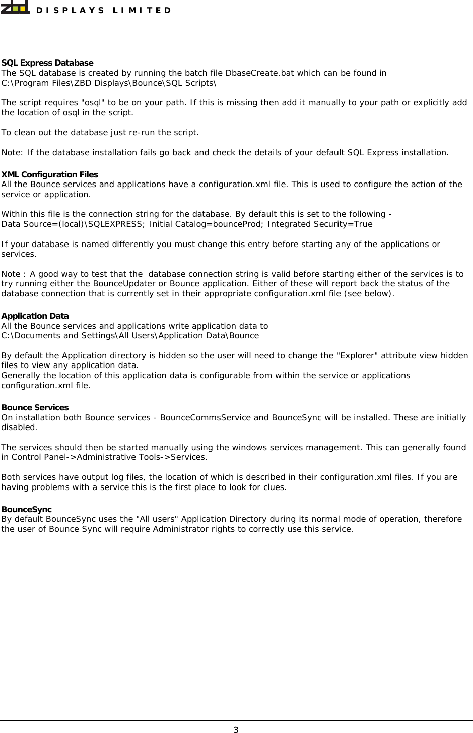  DISPLAYS LIMITED  3 SQL Express Database The SQL database is created by running the batch file DbaseCreate.bat which can be found in C:\Program Files\ZBD Displays\Bounce\SQL Scripts\  The script requires &quot;osql&quot; to be on your path. If this is missing then add it manually to your path or explicitly add the location of osql in the script.  To clean out the database just re-run the script.  Note: If the database installation fails go back and check the details of your default SQL Express installation.  XML Configuration Files All the Bounce services and applications have a configuration.xml file. This is used to configure the action of the service or application.  Within this file is the connection string for the database. By default this is set to the following - Data Source=(local)\SQLEXPRESS; Initial Catalog=bounceProd; Integrated Security=True  If your database is named differently you must change this entry before starting any of the applications or services.  Note : A good way to test that the  database connection string is valid before starting either of the services is to try running either the BounceUpdater or Bounce application. Either of these will report back the status of the database connection that is currently set in their appropriate configuration.xml file (see below).  Application Data All the Bounce services and applications write application data to  C:\Documents and Settings\All Users\Application Data\Bounce  By default the Application directory is hidden so the user will need to change the &quot;Explorer&quot; attribute view hidden files to view any application data. Generally the location of this application data is configurable from within the service or applications configuration.xml file.   Bounce Services On installation both Bounce services - BounceCommsService and BounceSync will be installed. These are initially disabled.   The services should then be started manually using the windows services management. This can generally found in Control Panel-&gt;Administrative Tools-&gt;Services.  Both services have output log files, the location of which is described in their configuration.xml files. If you are having problems with a service this is the first place to look for clues.  BounceSync By default BounceSync uses the &quot;All users&quot; Application Directory during its normal mode of operation, therefore the user of Bounce Sync will require Administrator rights to correctly use this service. 