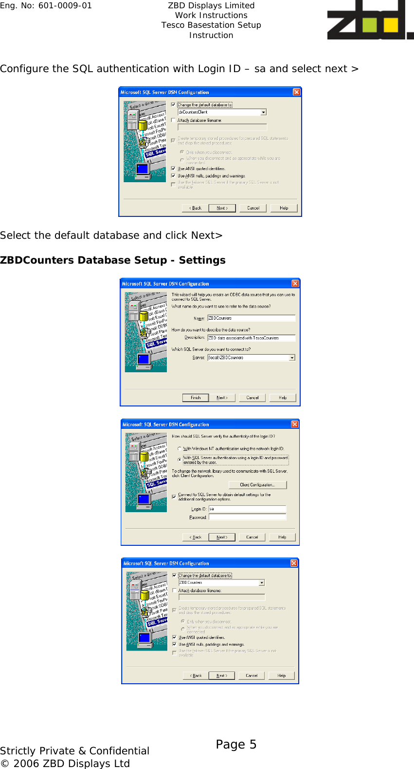 Eng. No: 601-0009-01   ZBD Displays Limited Work Instructions Tesco Basestation Setup Instruction    Strictly Private &amp; Confidential © 2006 ZBD Displays Ltd Page 5     Configure the SQL authentication with Login ID – sa and select next &gt;     Select the default database and click Next&gt;  ZBDCounters Database Setup - Settings           