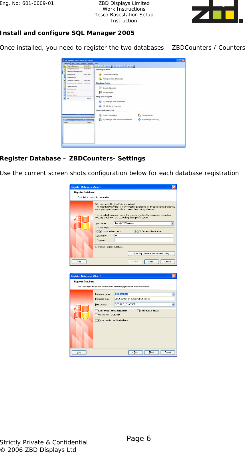 Eng. No: 601-0009-01   ZBD Displays Limited Work Instructions Tesco Basestation Setup Instruction    Strictly Private &amp; Confidential © 2006 ZBD Displays Ltd Page 6    Install and configure SQL Manager 2005   Once installed, you need to register the two databases – ZBDCounters / Counters    Register Database – ZBDCounters- Settings  Use the current screen shots configuration below for each database registration      