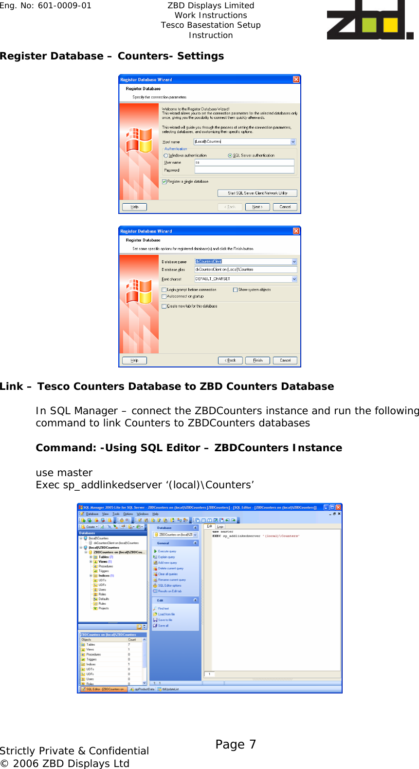 Eng. No: 601-0009-01   ZBD Displays Limited Work Instructions Tesco Basestation Setup Instruction    Strictly Private &amp; Confidential © 2006 ZBD Displays Ltd Page 7    Register Database – Counters- Settings      Link – Tesco Counters Database to ZBD Counters Database  In SQL Manager – connect the ZBDCounters instance and run the following command to link Counters to ZBDCounters databases  Command: -Using SQL Editor – ZBDCounters Instance  use master Exec sp_addlinkedserver ‘(local)\Counters’      