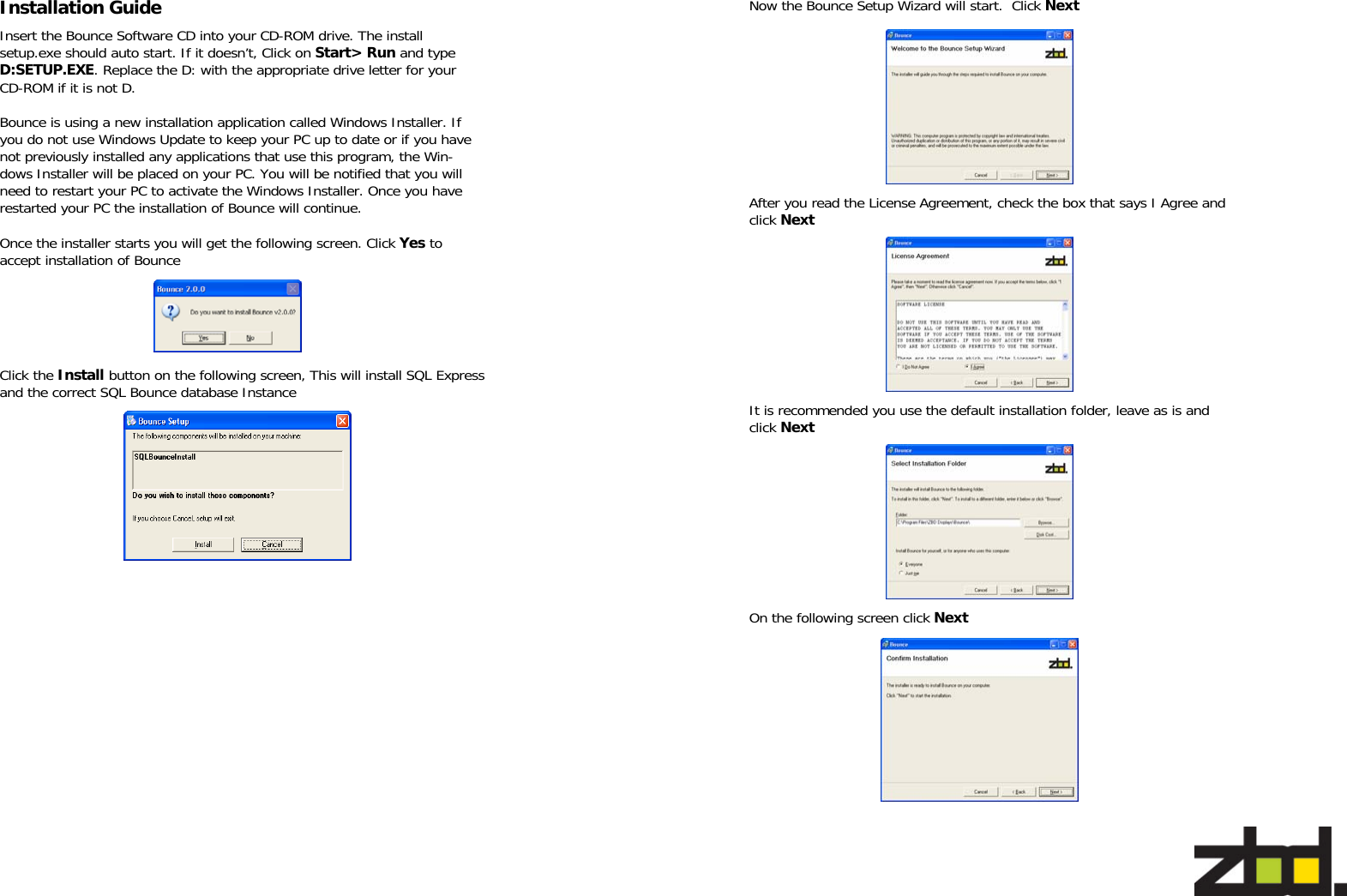   Insert the Bounce Software CD into your CD-ROM drive. The install setup.exe should auto start. If it doesn’t, Click on Start&gt; Run and type D:SETUP.EXE. Replace the D: with the appropriate drive letter for your CD-ROM if it is not D.  Bounce is using a new installation application called Windows Installer. If you do not use Windows Update to keep your PC up to date or if you have not previously installed any applications that use this program, the Win-dows Installer will be placed on your PC. You will be notified that you will need to restart your PC to activate the Windows Installer. Once you have restarted your PC the installation of Bounce will continue.  Once the installer starts you will get the following screen. Click Yes to accept installation of Bounce  Click the Install button on the following screen, This will install SQL Express and the correct SQL Bounce database Instance Installation Guide   Now the Bounce Setup Wizard will start.  Click Next After you read the License Agreement, check the box that says I Agree and click Next  It is recommended you use the default installation folder, leave as is and click Next On the following screen click Next 