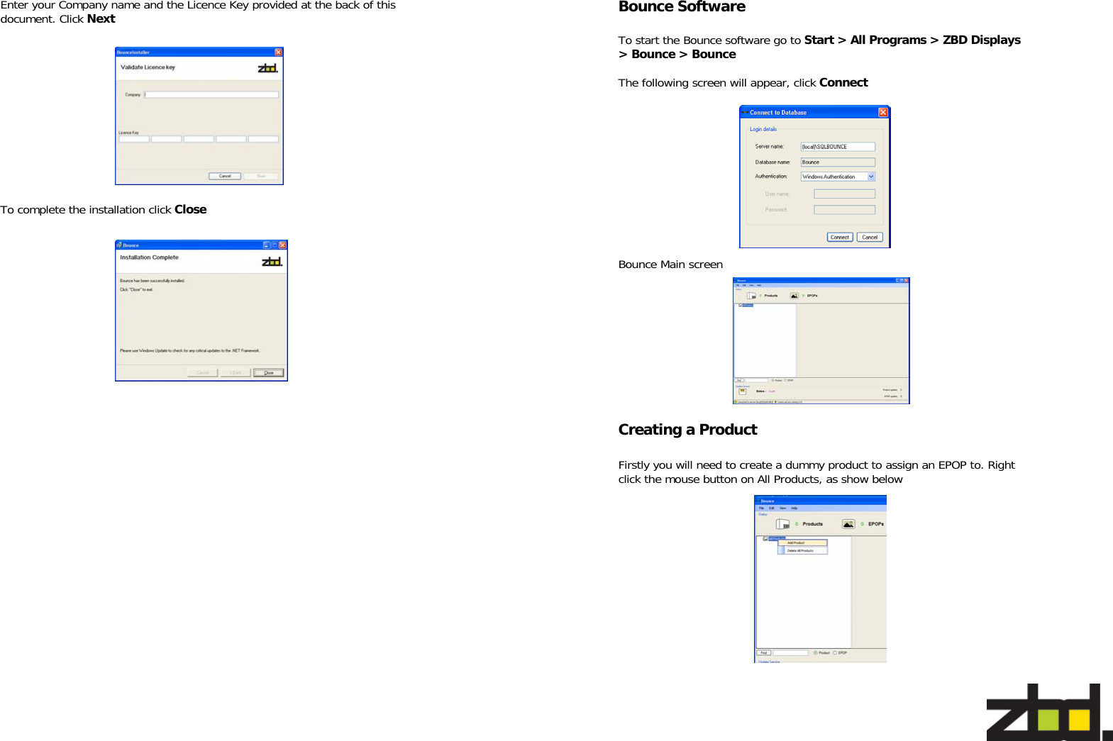   Enter your Company name and the Licence Key provided at the back of this document. Click Next To complete the installation click Close   Bounce Software  To start the Bounce software go to Start &gt; All Programs &gt; ZBD Displays &gt; Bounce &gt; Bounce  The following screen will appear, click Connect Bounce Main screen  Firstly you will need to create a dummy product to assign an EPOP to. Right click the mouse button on All Products, as show below Creating a Product 