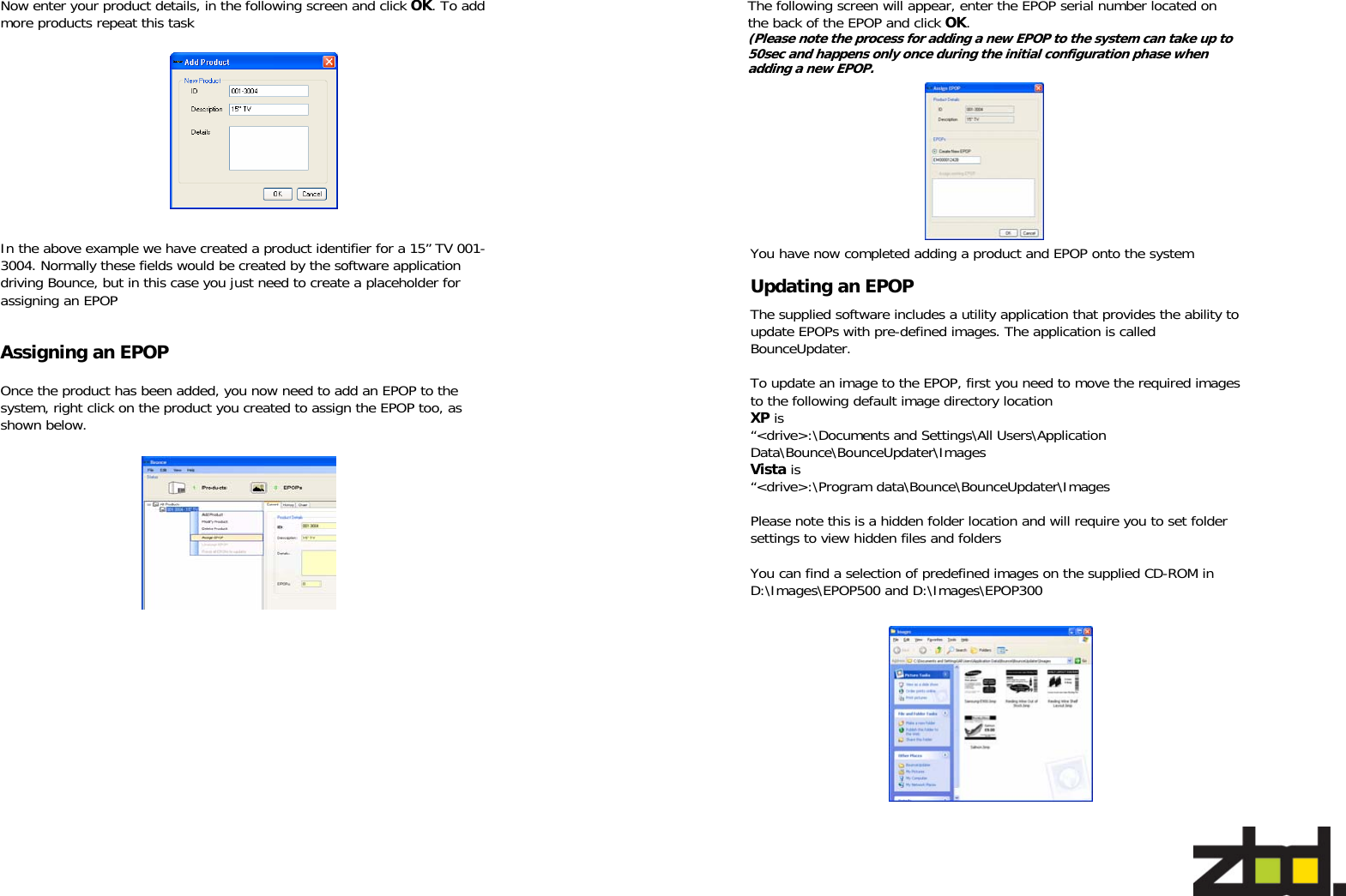   Now enter your product details, in the following screen and click OK. To add more products repeat this task    In the above example we have created a product identifier for a 15” TV 001-3004. Normally these fields would be created by the software application driving Bounce, but in this case you just need to create a placeholder for assigning an EPOP  Assigning an EPOP Once the product has been added, you now need to add an EPOP to the system, right click on the product you created to assign the EPOP too, as shown below.    You have now completed adding a product and EPOP onto the system Updating an EPOP The supplied software includes a utility application that provides the ability to update EPOPs with pre-defined images. The application is called  BounceUpdater.   To update an image to the EPOP, first you need to move the required images to the following default image directory location XP is  “&lt;drive&gt;:\Documents and Settings\All Users\Application Data\Bounce\BounceUpdater\Images Vista is  “&lt;drive&gt;:\Program data\Bounce\BounceUpdater\Images  Please note this is a hidden folder location and will require you to set folder settings to view hidden files and folders  You can find a selection of predefined images on the supplied CD-ROM in D:\Images\EPOP500 and D:\Images\EPOP300 The following screen will appear, enter the EPOP serial number located on the back of the EPOP and click OK.  (Please note the process for adding a new EPOP to the system can take up to 50sec and happens only once during the initial configuration phase when adding a new EPOP. 