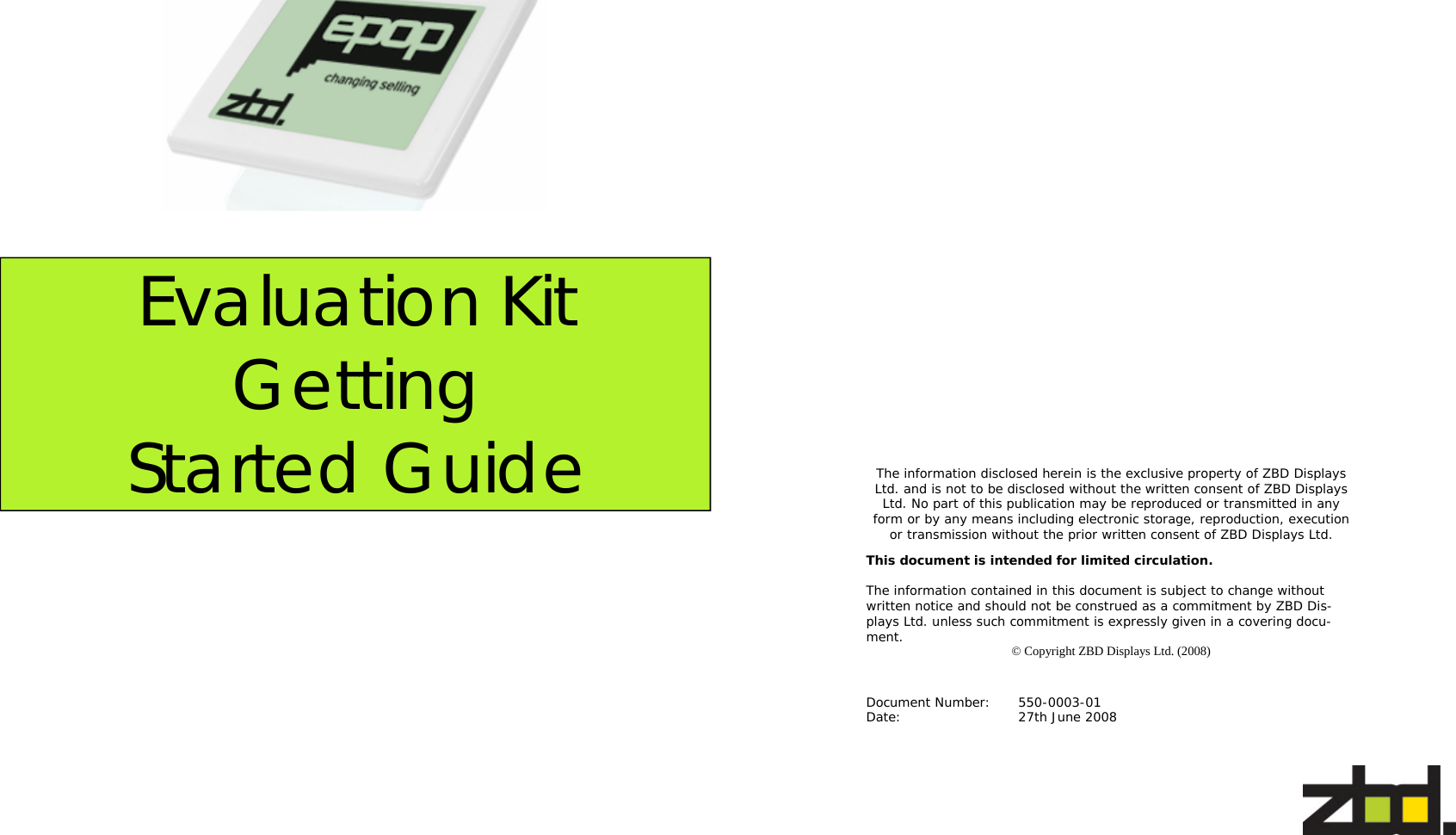   Evaluation Kit Getting Started Guide   The information disclosed herein is the exclusive property of ZBD Displays Ltd. and is not to be disclosed without the written consent of ZBD Displays Ltd. No part of this publication may be reproduced or transmitted in any form or by any means including electronic storage, reproduction, execution or transmission without the prior written consent of ZBD Displays Ltd. This document is intended for limited circulation.  The information contained in this document is subject to change without written notice and should not be construed as a commitment by ZBD Dis-plays Ltd. unless such commitment is expressly given in a covering docu-ment.  © Copyright ZBD Displays Ltd. (2008) Document Number:  550-0003-01 Date:      27th June 2008 