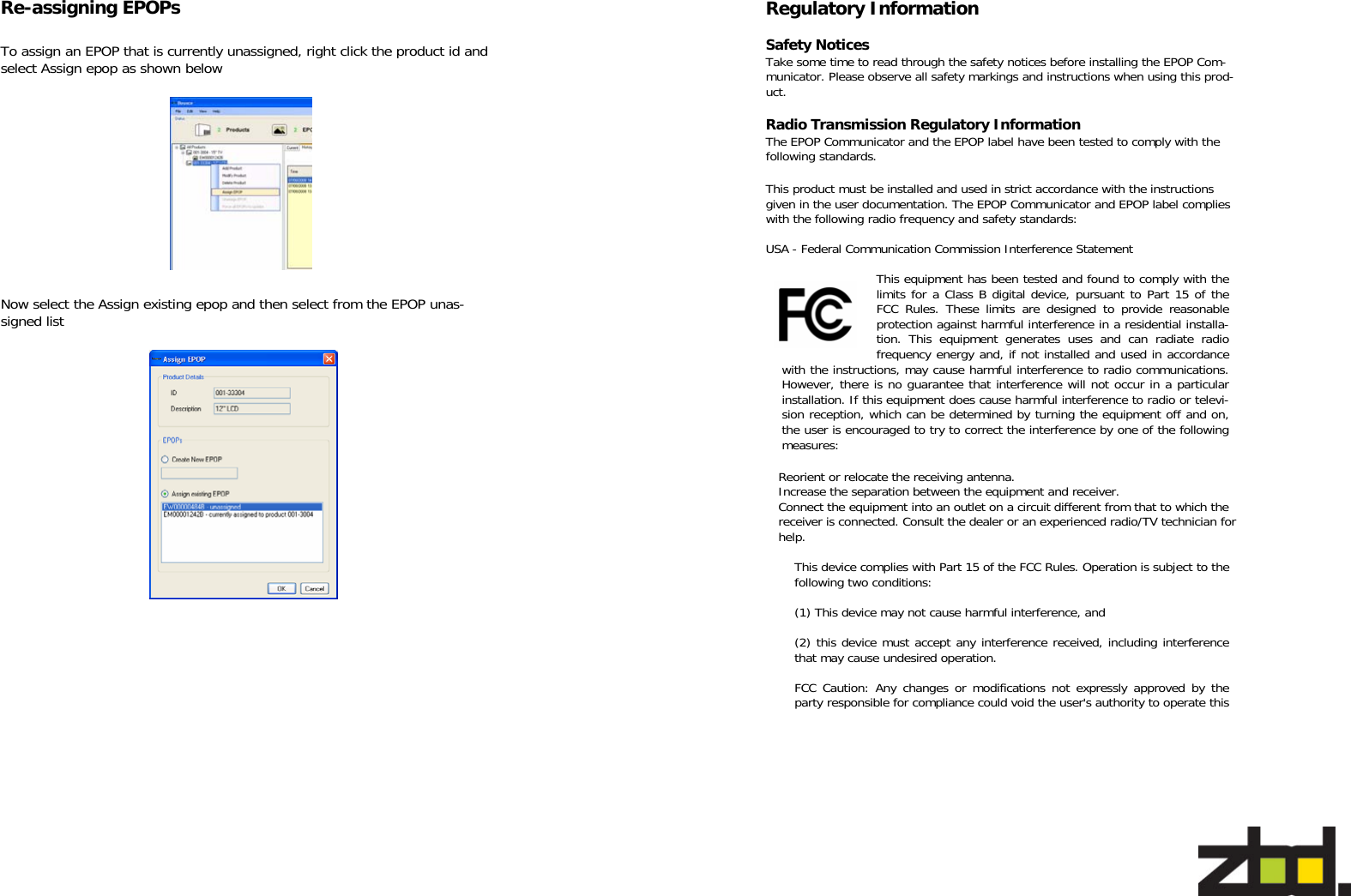   To assign an EPOP that is currently unassigned, right click the product id and select Assign epop as shown below Now select the Assign existing epop and then select from the EPOP unas-signed list  Re-assigning EPOPs   Regulatory Information  Safety Notices Take some time to read through the safety notices before installing the EPOP Com-municator. Please observe all safety markings and instructions when using this prod-uct.  Radio Transmission Regulatory Information The EPOP Communicator and the EPOP label have been tested to comply with the following standards.  This product must be installed and used in strict accordance with the instructions given in the user documentation. The EPOP Communicator and EPOP label complies with the following radio frequency and safety standards:  USA - Federal Communication Commission Interference Statement This equipment has been tested and found to comply with the limits for a Class B digital device, pursuant to Part 15 of the FCC Rules. These limits are designed to provide reasonable protection against harmful interference in a residential installa-tion. This equipment generates uses and can radiate radio frequency energy and, if not installed and used in accordance with the instructions, may cause harmful interference to radio communications. However, there is no guarantee that interference will not occur in a particular installation. If this equipment does cause harmful interference to radio or televi-sion reception, which can be determined by turning the equipment off and on, the user is encouraged to try to correct the interference by one of the following measures:  Reorient or relocate the receiving antenna. Increase the separation between the equipment and receiver. Connect the equipment into an outlet on a circuit different from that to which the receiver is connected. Consult the dealer or an experienced radio/TV technician for help.  This device complies with Part 15 of the FCC Rules. Operation is subject to the following two conditions:   (1) This device may not cause harmful interference, and   (2) this device must accept any interference received, including interference that may cause undesired operation.  FCC Caution: Any changes or modifications not expressly approved by the party responsible for compliance could void the user&apos;s authority to operate this 