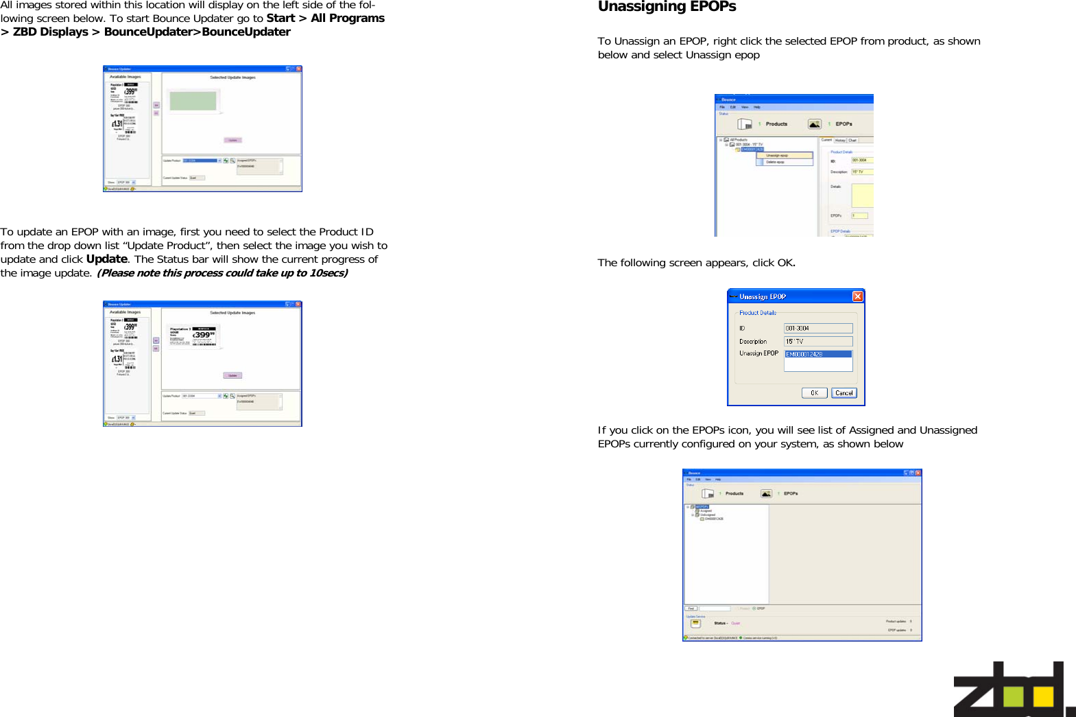   To update an EPOP with an image, first you need to select the Product ID from the drop down list “Update Product”, then select the image you wish to update and click Update. The Status bar will show the current progress of the image update. (Please note this process could take up to 10secs) All images stored within this location will display on the left side of the fol-lowing screen below. To start Bounce Updater go to Start &gt; All Programs &gt; ZBD Displays &gt; BounceUpdater&gt;BounceUpdater   To Unassign an EPOP, right click the selected EPOP from product, as shown below and select Unassign epop The following screen appears, click OK.  If you click on the EPOPs icon, you will see list of Assigned and Unassigned EPOPs currently configured on your system, as shown below Unassigning EPOPs 