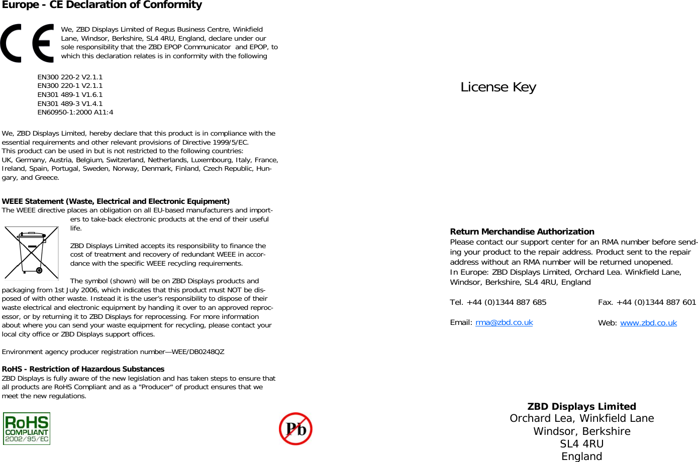   Europe - CE Declaration of Conformity We, ZBD Displays Limited of Regus Business Centre, Winkfield Lane, Windsor, Berkshire, SL4 4RU, England, declare under our sole responsibility that the ZBD EPOP Communicator  and EPOP, to which this declaration relates is in conformity with the following EN300 220-2 V2.1.1 EN300 220-1 V2.1.1 EN301 489-1 V1.6.1 EN301 489-3 V1.4.1 EN60950-1:2000 A11:4 We, ZBD Displays Limited, hereby declare that this product is in compliance with the essential requirements and other relevant provisions of Directive 1999/5/EC. This product can be used in but is not restricted to the following countries:  UK, Germany, Austria, Belgium, Switzerland, Netherlands, Luxembourg, Italy, France, Ireland, Spain, Portugal, Sweden, Norway, Denmark, Finland, Czech Republic, Hun-gary, and Greece. WEEE Statement (Waste, Electrical and Electronic Equipment) The WEEE directive places an obligation on all EU-based manufacturers and import-ers to take-back electronic products at the end of their useful life.  ZBD Displays Limited accepts its responsibility to finance the cost of treatment and recovery of redundant WEEE in accor-dance with the specific WEEE recycling requirements.  The symbol (shown) will be on ZBD Displays products and packaging from 1st July 2006, which indicates that this product must NOT be dis-posed of with other waste. Instead it is the user’s responsibility to dispose of their waste electrical and electronic equipment by handing it over to an approved reproc-essor, or by returning it to ZBD Displays for reprocessing. For more information about where you can send your waste equipment for recycling, please contact your local city office or ZBD Displays support offices.  Environment agency producer registration number—WEE/DB0248QZ  RoHS - Restriction of Hazardous Substances ZBD Displays is fully aware of the new legislation and has taken steps to ensure that all products are RoHS Compliant and as a &quot;Producer&quot; of product ensures that we meet the new regulations.      License Key ZBD Displays Limited Orchard Lea, Winkfield Lane Windsor, Berkshire SL4 4RU England Return Merchandise Authorization  Please contact our support center for an RMA number before send-ing your product to the repair address. Product sent to the repair address without an RMA number will be returned unopened.  In Europe: ZBD Displays Limited, Orchard Lea. Winkfield Lane, Windsor, Berkshire, SL4 4RU, England  Tel. +44 (0)1344 887 685    Fax. +44 (0)1344 887 601  Email: rma@zbd.co.uk     Web: www.zbd.co.uk 