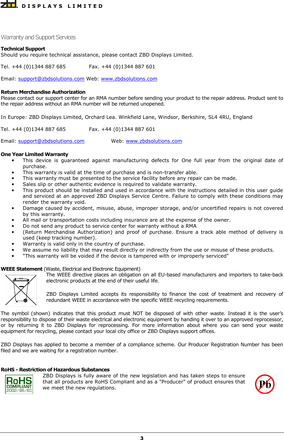   D I S P L A Y S   L I M I T E D   3 Warranty and Support Services Technical Support Should you require technical assistance, please contact ZBD Displays Limited.  Tel. +44 (0)1344 887 685   Fax. +44 (0)1344 887 601  Email: support@zbdsolutions.com Web: www.zbdsolutions.com  Return Merchandise Authorization  Please contact our support center for an RMA number before sending your product to the repair address. Product sent to the repair address without an RMA number will be returned unopened.  In Europe: ZBD Displays Limited, Orchard Lea. Winkfield Lane, Windsor, Berkshire, SL4 4RU, England  Tel. +44 (0)1344 887 685   Fax. +44 (0)1344 887 601  Email: support@zbdsolutions.com    Web: www.zbdsolutions.com  One Year Limited Warranty • This  device  is  guaranteed  against  manufacturing  defects  for  One  full  year  from  the  original  date  of purchase. • This warranty is valid at the time of purchase and is non-transfer able. • This warranty must be presented to the service facility before any repair can be made. • Sales slip or other authentic evidence is required to validate warranty. • This product should be installed and used in accordance with the instructions detailed in this user guide and serviced at an approved ZBD Displays Service Centre. Failure to comply with these conditions may render the warranty void. • Damage caused by accident, misuse, abuse, improper storage, and/or uncertified repairs is not covered by this warranty. • All mail or transportation costs including insurance are at the expense of the owner. • Do not send any product to service center for warranty without a RMA • (Return  Merchandise  Authorization)  and  proof  of  purchase.  Ensure  a  track  able  method  of  delivery  is used (keep tracking number). • Warranty is valid only in the country of purchase. • We assume no liability that may result directly or indirectly from the use or misuse of these products. • “This warranty will be voided if the device is tampered with or improperly serviced&quot;  WEEE Statement (Waste, Electrical and Electronic Equipment) The WEEE directive places an obligation on all EU-based manufacturers and importers to take-back electronic products at the end of their useful life. ZBD  Displays  Limited  accepts  its  responsibility  to  finance  the  cost  of  treatment  and  recovery  of redundant WEEE in accordance with the specific WEEE recycling requirements. The  symbol  (shown)  indicates  that  this  product  must  NOT  be  disposed  of  with  other  waste.  Instead  it  is  the  user’s responsibility to dispose of their waste electrical and electronic equipment by handing it over to an approved reprocessor, or  by  returning  it  to  ZBD  Displays  for  reprocessing.  For  more  information  about  where  you  can  send  your  waste equipment for recycling, please contact your local city office or ZBD Displays support offices. ZBD Displays has applied to become a member of a compliance scheme. Our Producer Registration Number has been filed and we are waiting for a registration number.  RoHS - Restriction of Hazardous Substances ZBD Displays is fully aware of the new legislation and has taken steps to ensure that all products are RoHS Compliant and as a &quot;Producer&quot; of product ensures that we meet the new regulations.    