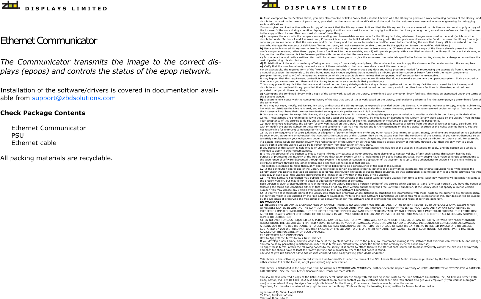   D I S P L A Y S   L I M I T E D   Ethernet Communicator The  Communicator  transmits  the  image  to  the  correct  dis-plays (epops) and controls the status of the epop network. Installation of the software/drivers is covered in documentation avail-able from support@zbdsolutions.com  Check Package Contents  Ethernet Communicator PSU Ethernet cable  All packing materials are recyclable.      D I S P L A Y S   L I M I T E D  6. As an exception to the Sections above, you may also combine or link a &quot;work that uses the Library&quot; with the Library to produce a work containing portions of the Library, and distribute that work under terms of your choice, provided that the terms permit modification of the work for the customer&apos;s own use and reverse engineering for debugging such modifications.  You must give prominent notice with each copy of the work that the Library is used in it and that the Library and its use are covered by this License. You must supply a copy of this License. If the work during execution displays copyright notices, you must include the copyright notice for the Library among them, as well as a reference directing the user to the copy of this License. Also, you must do one of these things:  a) Accompany the work with the complete corresponding machine-readable source code for the Library including whatever changes were used in the work (which must be distributed under Sections 1 and 2 above); and, if the work is an executable linked with the Library, with the complete machine-readable &quot;work that uses the Library&quot;, as object code and/or source code, so that the user can modify the Library and then relink to produce a modified executable containing the modified Library. (It is understood that the user who changes the contents of definitions files in the Library will not necessarily be able to recompile the application to use the modified definitions.)  b) Use a suitable shared library mechanism for linking with the Library. A suitable mechanism is one that (1) uses at run time a copy of the library already present on the user&apos;s computer system, rather than copying library functions into the executable, and (2) will operate properly with a modified version of the library, if the user installs one, as long as the modified version is interface-compatible with the version that the work was made with.  c) Accompany the work with a written offer, valid for at least three years, to give the same user the materials specified in Subsection 6a, above, for a charge no more than the cost of performing this distribution.  d) If distribution of the work is made by offering access to copy from a designated place, offer equivalent access to copy the above specified materials from the same place.  e) Verify that the user has already received a copy of these materials or that you have already sent this user a copy.  For an executable, the required form of the &quot;work that uses the Library&quot; must include any data and utility programs needed for reproducing the executable from it. However, as a special exception, the materials to be distributed need not include anything that is normally distributed (in either source or binary form) with the major components (compiler, kernel, and so on) of the operating system on which the executable runs, unless that component itself accompanies the executable.  It may happen that this requirement contradicts the license restrictions of other proprietary libraries that do not normally accompany the operating system. Such a contradic-tion means you cannot use both them and the Library together in an executable that you distribute.  7. You may place library facilities that are a work based on the Library side-by-side in a single library together with other library facilities not covered by this License, and distribute such a combined library, provided that the separate distribution of the work based on the Library and of the other library facilities is otherwise permitted, and provided that you do these two things:  a) Accompany the combined library with a copy of the same work based on the Library, uncombined with any other library facilities. This must be distributed under the terms of the Sections above.  b) Give prominent notice with the combined library of the fact that part of it is a work based on the Library, and explaining where to find the accompanying uncombined form of the same work.  8. You may not copy, modify, sublicense, link with, or distribute the Library except as expressly provided under this License. Any attempt otherwise to copy, modify, sublicense, link with, or distribute the Library is void, and will automatically terminate your rights under this License. However, parties who have received copies, or rights, from you under this License will not have their licenses terminated so long as such parties remain in full compliance.  9. You are not required to accept this License, since you have not signed it. However, nothing else grants you permission to modify or distribute the Library or its derivative works. These actions are prohibited by law if you do not accept this License. Therefore, by modifying or distributing the Library (or any work based on the Library), you indicate your acceptance of this License to do so, and all its terms and conditions for copying, distributing or modifying the Library or works based on it.  10. Each time you redistribute the Library (or any work based on the Library), the recipient automatically receives a license from the original licensor to copy, distribute, link with or modify the Library subject to these terms and conditions. You may not impose any further restrictions on the recipients&apos; exercise of the rights granted herein. You are not responsible for enforcing compliance by third parties with this License.  11. If, as a consequence of a court judgment or allegation of patent infringement or for any other reason (not limited to patent issues), conditions are imposed on you (whether by court order, agreement or otherwise) that contradict the conditions of this License, they do not excuse you from the conditions of this License. If you cannot distribute so as to satisfy simultaneously your obligations under this License and any other pertinent obligations, then as a consequence you may not distribute the Library at all. For example, if a patent license would not permit royalty-free redistribution of the Library by all those who receive copies directly or indirectly through you, then the only way you could satisfy both it and this License would be to refrain entirely from distribution of the Library.  If any portion of this section is held invalid or unenforceable under any particular circumstance, the balance of the section is intended to apply, and the section as a whole is intended to apply in other circumstances.  It is not the purpose of this section to induce you to infringe any patents or other property right claims or to contest validity of any such claims; this section has the sole purpose of protecting the integrity of the free software distribution system which is implemented by public license practices. Many people have made generous contributions to the wide range of software distributed through that system in reliance on consistent application of that system; it is up to the author/donor to decide if he or she is willing to distribute software through any other system and a licensee cannot impose that choice.  This section is intended to make thoroughly clear what is believed to be a consequence of the rest of this License.  12. If the distribution and/or use of the Library is restricted in certain countries either by patents or by copyrighted interfaces, the original copyright holder who places the Library under this License may add an explicit geographical distribution limitation excluding those countries, so that distribution is permitted only in or among countries not thus excluded. In such case, this License incorporates the limitation as if written in the body of this License.  13. The Free Software Foundation may publish revised and/or new versions of the Lesser General Public License from time to time. Such new versions will be similar in spirit to the present version, but may differ in detail to address new problems or concerns.  Each version is given a distinguishing version number. If the Library specifies a version number of this License which applies to it and &quot;any later version&quot;, you have the option of following the terms and conditions either of that version or of any later version published by the Free Software Foundation. If the Library does not specify a license version number, you may choose any version ever published by the Free Software Foundation.  14. If you wish to incorporate parts of the Library into other free programs whose distribution conditions are incompatible with these, write to the author to ask for permission. For software which is copyrighted by the Free Software Foundation, write to the Free Software Foundation; we sometimes make exceptions for this. Our decision will be guided by the two goals of preserving the free status of all derivatives of our free software and of promoting the sharing and reuse of software generally.  NO WARRANTY  15. BECAUSE THE LIBRARY IS LICENSED FREE OF CHARGE, THERE IS NO WARRANTY FOR THE LIBRARY, TO THE EXTENT PERMITTED BY APPLICABLE LAW. EXCEPT WHEN OTHERWISE STATED IN WRITING THE COPYRIGHT HOLDERS AND/OR OTHER PARTIES PROVIDE THE LIBRARY &quot;AS IS&quot; WITHOUT WARRANTY OF ANY KIND, EITHER EX-PRESSED OR IMPLIED, INCLUDING, BUT NOT LIMITED TO, THE IMPLIED WARRANTIES OF MERCHANTABILITY AND FITNESS FOR A PARTICULAR PURPOSE. THE ENTIRE RISK AS TO THE QUALITY AND PERFORMANCE OF THE LIBRARY IS WITH YOU. SHOULD THE LIBRARY PROVE DEFECTIVE, YOU ASSUME THE COST OF ALL NECESSARY SERVICING, REPAIR OR CORRECTION.  16. IN NO EVENT UNLESS REQUIRED BY APPLICABLE LAW OR AGREED TO IN WRITING WILL ANY COPYRIGHT HOLDER, OR ANY OTHER PARTY WHO MAY MODIFY AND/OR REDISTRIBUTE THE LIBRARY AS PERMITTED ABOVE, BE LIABLE TO YOU FOR DAMAGES, INCLUDING ANY GENERAL, SPECIAL, INCIDENTAL OR CONSEQUENTIAL DAMAGES ARISING OUT OF THE USE OR INABILITY TO USE THE LIBRARY (INCLUDING BUT NOT LIMITED TO LOSS OF DATA OR DATA BEING RENDERED INACCURATE OR LOSSES SUSTAINED BY YOU OR THIRD PARTIES OR A FAILURE OF THE LIBRARY TO OPERATE WITH ANY OTHER SOFTWARE), EVEN IF SUCH HOLDER OR OTHER PARTY HAS BEEN ADVISED OF THE POSSIBILITY OF SUCH DAMAGES.  END OF TERMS AND CONDITIONS How to Apply These Terms to Your New Libraries If you develop a new library, and you want it to be of the greatest possible use to the public, we recommend making it free software that everyone can redistribute and change. You can do so by permitting redistribution under these terms (or, alternatively, under the terms of the ordinary General Public License).  To apply these terms, attach the following notices to the library. It is safest to attach them to the start of each source file to most effectively convey the exclusion of warranty; and each file should have at least the &quot;copyright&quot; line and a pointer to where the full notice is found.  one line to give the library&apos;s name and an idea of what it does. Copyright (C) year  name of author  This library is free software; you can redistribute it and/or modify it under the terms of the GNU Lesser General Public License as published by the Free Software Foundation; either version 2.1 of the License, or (at your option) any later version.  This library is distributed in the hope that it will be useful, but WITHOUT ANY WARRANTY; without even the implied warranty of MERCHANTABILITY or FITNESS FOR A PARTICU-LAR PURPOSE.  See the GNU Lesser General Public License for more details.  You should have received a copy of the GNU Lesser General Public License along with this library; if not, write to the Free Software Foundation, Inc., 51 Franklin Street, Fifth Floor, Boston, MA  02110-1301  USA Also add information on how to contact you by electronic and paper mail. You should also get your employer (if you work as a program-mer) or your school, if any, to sign a &quot;copyright disclaimer&quot; for the library, if necessary. Here is a sample; alter the names:  Yoyodyne, Inc., hereby disclaims all copyright interest in the library `Frob&apos; (a library for tweaking knobs) written by James Random Hacker.  signature of Ty Coon, 1 April 1990 Ty Coon, President of Vice That&apos;s all there is to it!  