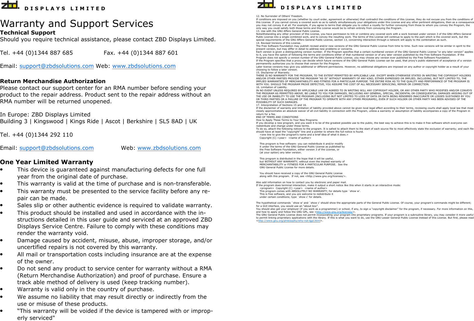   D I S P L A Y S   L I M I T E D   Warranty and Support Services Technical Support Should you require technical assistance, please contact ZBD Displays Limited.  Tel. +44 (0)1344 887 685    Fax. +44 (0)1344 887 601  Email: support@zbdsolutions.com Web: www.zbdsolutions.com Return Merchandise Authorization  Please contact our support center for an RMA number before sending your product to the repair address. Product sent to the repair address without an RMA number will be returned unopened.   In Europe: ZBD Displays Limited Building 3 | Kingswood | Kings Ride | Ascot | Berkshire | SL5 8AD | UK   Tel. +44 (0)1344 292 110  Email: support@zbdsolutions.com    Web: www.zbdsolutions.com  One Year Limited Warranty • This device is guaranteed against manufacturing defects for one full year from the original date of purchase. • This warranty is valid at the time of purchase and is non-transferable. • This warranty must be presented to the service facility before any re-pair can be made. • Sales slip or other authentic evidence is required to validate warranty. • This product should be installed and used in accordance with the in-structions detailed in this user guide and serviced at an approved ZBD Displays Service Centre. Failure to comply with these conditions may render the warranty void. • Damage caused by accident, misuse, abuse, improper storage, and/or uncertified repairs is not covered by this warranty. • All mail or transportation costs including insurance are at the expense of the owner. • Do not send any product to service center for warranty without a RMA (Return Merchandise Authorization) and proof of purchase. Ensure a track able method of delivery is used (keep tracking number). • Warranty is valid only in the country of purchase. • We assume no liability that may result directly or indirectly from the use or misuse of these products. • “This warranty will be voided if the device is tampered with or improp-erly serviced&quot;     D I S P L A Y S   L I M I T E D  12. No Surrender of Others&apos; Freedom. If conditions are imposed on you (whether by court order, agreement or otherwise) that contradict the conditions of this License, they do not excuse you from the conditions of this License. If you cannot convey a covered work so as to satisfy simultaneously your obligations under this License and any other pertinent obligations, then as a consequence you may not convey it at all. For example, if you agree to terms that obligate you to collect a royalty for further conveying from those to whom you convey the Program, the only way you could satisfy both those terms and this License would be to refrain entirely from conveying the Program. 13. Use with the GNU Affero General Public License. Notwithstanding any other provision of this License, you have permission to link or combine any covered work with a work licensed under version 3 of the GNU Affero General Public License into a single combined work, and to convey the resulting work. The terms of this License will continue to apply to the part which is the covered work, but the special requirements of the GNU Affero General Public License, section 13, concerning interaction through a network will apply to the combination as such. 14. Revised Versions of this License. The Free Software Foundation may publish revised and/or new versions of the GNU General Public License from time to time. Such new versions will be similar in spirit to the present version, but may differ in detail to address new problems or concerns. Each version is given a distinguishing version number. If the Program specifies that a certain numbered version of the GNU General Public License “or any later version” applies to it, you have the option of following the terms and conditions either of that numbered version or of any later version published by the Free Software Foundation. If the Program does not specify a version number of the GNU General Public License, you may choose any version ever published by the Free Software Foundation. If the Program specifies that a proxy can decide which future versions of the GNU General Public License can be used, that proxy&apos;s public statement of acceptance of a version permanently authorizes you to choose that version for the Program. Later license versions may give you additional or different permissions. However, no additional obligations are imposed on any author or copyright holder as a result of your choosing to follow a later version. 15. Disclaimer of Warranty. THERE IS NO WARRANTY FOR THE PROGRAM, TO THE EXTENT PERMITTED BY APPLICABLE LAW. EXCEPT WHEN OTHERWISE STATED IN WRITING THE COPYRIGHT HOLDERS AND/OR OTHER PARTIES PROVIDE THE PROGRAM “AS IS” WITHOUT WARRANTY OF ANY KIND, EITHER EXPRESSED OR IMPLIED, INCLUDING, BUT NOT LIMITED TO, THE IMPLIED WARRANTIES OF MERCHANTABILITY AND FITNESS FOR A PARTICULAR PURPOSE. THE ENTIRE RISK AS TO THE QUALITY AND PERFORMANCE OF THE PROGRAM IS WITH YOU. SHOULD THE PROGRAM PROVE DEFECTIVE, YOU ASSUME THE COST OF ALL NECESSARY SERVICING, REPAIR OR CORRECTION. 16. Limitation of Liability. IN NO EVENT UNLESS REQUIRED BY APPLICABLE LAW OR AGREED TO IN WRITING WILL ANY COPYRIGHT HOLDER, OR ANY OTHER PARTY WHO MODIFIES AND/OR CONVEYS THE PROGRAM AS PERMITTED ABOVE, BE LIABLE TO YOU FOR DAMAGES, INCLUDING ANY GENERAL, SPECIAL, INCIDENTAL OR CONSEQUENTIAL DAMAGES ARISING OUT OF THE USE OR INABILITY TO USE THE PROGRAM (INCLUDING BUT NOT LIMITED TO LOSS OF DATA OR DATA BEING RENDERED INACCURATE OR LOSSES SUSTAINED BY YOU OR THIRD PARTIES OR A FAILURE OF THE PROGRAM TO OPERATE WITH ANY OTHER PROGRAMS), EVEN IF SUCH HOLDER OR OTHER PARTY HAS BEEN ADVISED OF THE POSSIBILITY OF SUCH DAMAGES. 17. Interpretation of Sections 15 and 16. If the disclaimer of warranty and limitation of liability provided above cannot be given local legal effect according to their terms, reviewing courts shall apply local law that most closely approximates an absolute waiver of all civil liability in connection with the Program, unless a warranty or assumption of liability accompanies a copy of the Program in return for a fee. END OF TERMS AND CONDITIONS How to Apply These Terms to Your New Programs If you develop a new program, and you want it to be of the greatest possible use to the public, the best way to achieve this is to make it free software which everyone can redistribute and change under these terms. To do so, attach the following notices to the program. It is safest to attach them to the start of each source file to most effectively state the exclusion of warranty; and each file should have at least the “copyright” line and a pointer to where the full notice is found.     &lt;one line to give the program&apos;s name and a brief idea of what it does.&gt;     Copyright (C) &lt;year&gt;  &lt;name of author&gt;      This program is free software: you can redistribute it and/or modify     it under the terms of the GNU General Public License as published by     the Free Software Foundation, either version 3 of the License, or     (at your option) any later version.      This program is distributed in the hope that it will be useful,     but WITHOUT ANY WARRANTY; without even the implied warranty of     MERCHANTABILITY or FITNESS FOR A PARTICULAR PURPOSE.  See the     GNU General Public License for more details.      You should have received a copy of the GNU General Public License     along with this program.  If not, see &lt;http://www.gnu.org/licenses/&gt;.  Also add information on how to contact you by electronic and paper mail. If the program does terminal interaction, make it output a short notice like this when it starts in an interactive mode:     &lt;program&gt;  Copyright (C) &lt;year&gt;  &lt;name of author&gt;     This program comes with ABSOLUTELY NO WARRANTY; for details type `show w&apos;.     This is free software, and you are welcome to redistribute it     under certain conditions; type `show c&apos; for details.  The hypothetical commands `show w&apos; and `show c&apos; should show the appropriate parts of the General Public License. Of course, your program&apos;s commands might be different; for a GUI interface, you would use an “about box”. You should also get your employer (if you work as a programmer) or school, if any, to sign a “copyright disclaimer” for the program, if necessary. For more information on this, and how to apply and follow the GNU GPL, see &lt;http://www.gnu.org/licenses/&gt;. The GNU General Public License does not permit incorporating your program into proprietary programs. If your program is a subroutine library, you may consider it more useful to permit linking proprietary applications with the library. If this is what you want to do, use the GNU Lesser General Public License instead of this License. But first, please read &lt;http://www.gnu.org/philosophy/why-not-lgpl.html&gt;. 