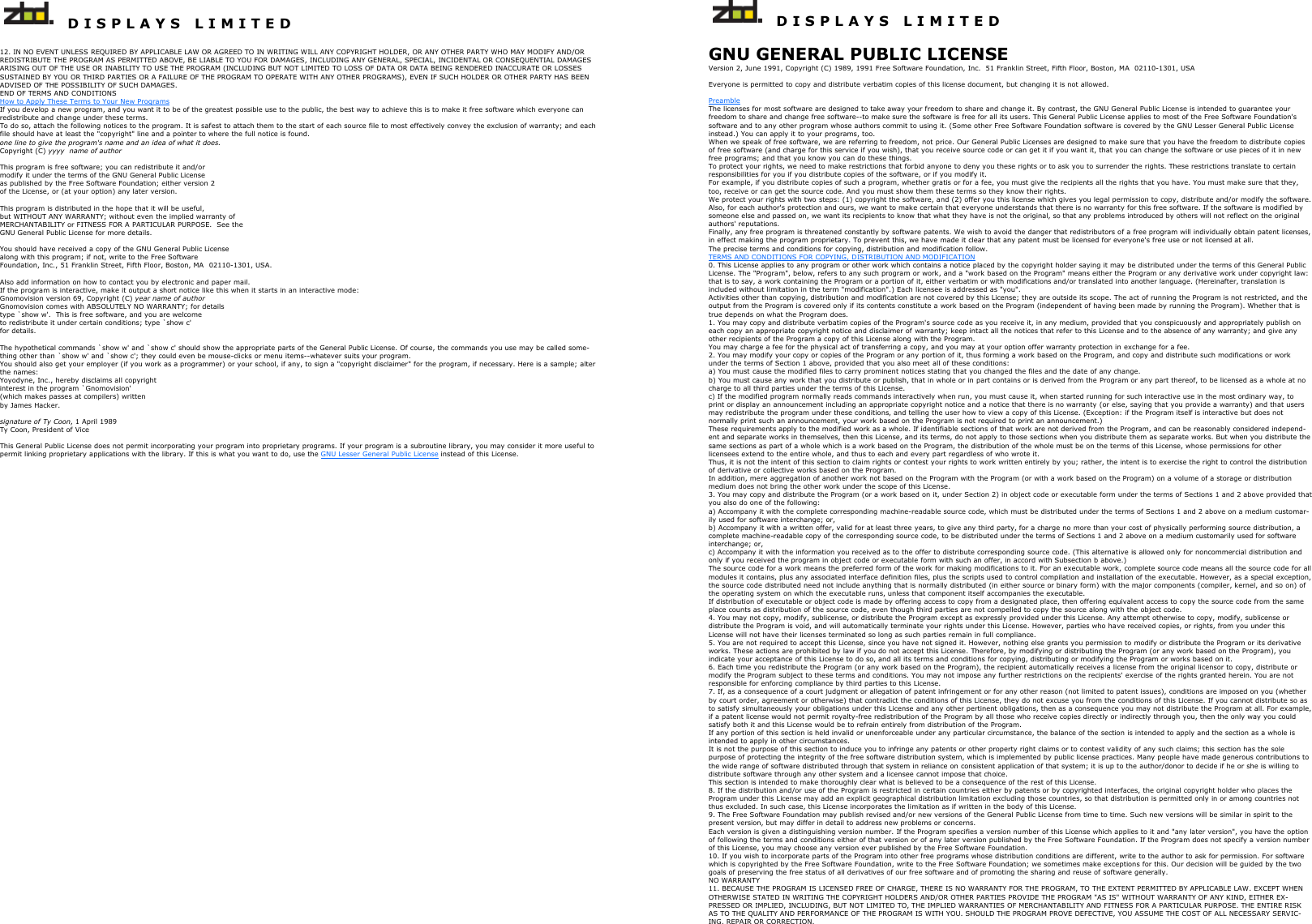   D I S P L A Y S   L I M I T E D   12. IN NO EVENT UNLESS REQUIRED BY APPLICABLE LAW OR AGREED TO IN WRITING WILL ANY COPYRIGHT HOLDER, OR ANY OTHER PARTY WHO MAY MODIFY AND/OR REDISTRIBUTE THE PROGRAM AS PERMITTED ABOVE, BE LIABLE TO YOU FOR DAMAGES, INCLUDING ANY GENERAL, SPECIAL, INCIDENTAL OR CONSEQUENTIAL DAMAGES ARISING OUT OF THE USE OR INABILITY TO USE THE PROGRAM (INCLUDING BUT NOT LIMITED TO LOSS OF DATA OR DATA BEING RENDERED INACCURATE OR LOSSES SUSTAINED BY YOU OR THIRD PARTIES OR A FAILURE OF THE PROGRAM TO OPERATE WITH ANY OTHER PROGRAMS), EVEN IF SUCH HOLDER OR OTHER PARTY HAS BEEN ADVISED OF THE POSSIBILITY OF SUCH DAMAGES. END OF TERMS AND CONDITIONS How to Apply These Terms to Your New Programs If you develop a new program, and you want it to be of the greatest possible use to the public, the best way to achieve this is to make it free software which everyone can redistribute and change under these terms. To do so, attach the following notices to the program. It is safest to attach them to the start of each source file to most effectively convey the exclusion of warranty; and each file should have at least the &quot;copyright&quot; line and a pointer to where the full notice is found. one line to give the program&apos;s name and an idea of what it does. Copyright (C) yyyy  name of author  This program is free software; you can redistribute it and/or modify it under the terms of the GNU General Public License as published by the Free Software Foundation; either version 2 of the License, or (at your option) any later version.  This program is distributed in the hope that it will be useful, but WITHOUT ANY WARRANTY; without even the implied warranty of MERCHANTABILITY or FITNESS FOR A PARTICULAR PURPOSE.  See the GNU General Public License for more details.  You should have received a copy of the GNU General Public License along with this program; if not, write to the Free Software Foundation, Inc., 51 Franklin Street, Fifth Floor, Boston, MA  02110-1301, USA.  Also add information on how to contact you by electronic and paper mail. If the program is interactive, make it output a short notice like this when it starts in an interactive mode: Gnomovision version 69, Copyright (C) year name of author Gnomovision comes with ABSOLUTELY NO WARRANTY; for details type `show w&apos;.  This is free software, and you are welcome to redistribute it under certain conditions; type `show c&apos;  for details.  The hypothetical commands `show w&apos; and `show c&apos; should show the appropriate parts of the General Public License. Of course, the commands you use may be called some-thing other than `show w&apos; and `show c&apos;; they could even be mouse-clicks or menu items--whatever suits your program. You should also get your employer (if you work as a programmer) or your school, if any, to sign a &quot;copyright disclaimer&quot; for the program, if necessary. Here is a sample; alter the names: Yoyodyne, Inc., hereby disclaims all copyright interest in the program `Gnomovision&apos; (which makes passes at compilers) written  by James Hacker.  signature of Ty Coon, 1 April 1989 Ty Coon, President of Vice  This General Public License does not permit incorporating your program into proprietary programs. If your program is a subroutine library, you may consider it more useful to permit linking proprietary applications with the library. If this is what you want to do, use the GNU Lesser General Public License instead of this License.     D I S P L A Y S   L I M I T E D  GNU GENERAL PUBLIC LICENSE Version 2, June 1991, Copyright (C) 1989, 1991 Free Software Foundation, Inc.  51 Franklin Street, Fifth Floor, Boston, MA  02110-1301, USA  Everyone is permitted to copy and distribute verbatim copies of this license document, but changing it is not allowed.  Preamble The licenses for most software are designed to take away your freedom to share and change it. By contrast, the GNU General Public License is intended to guarantee your freedom to share and change free software--to make sure the software is free for all its users. This General Public License applies to most of the Free Software Foundation&apos;s software and to any other program whose authors commit to using it. (Some other Free Software Foundation software is covered by the GNU Lesser General Public License instead.) You can apply it to your programs, too. When we speak of free software, we are referring to freedom, not price. Our General Public Licenses are designed to make sure that you have the freedom to distribute copies of free software (and charge for this service if you wish), that you receive source code or can get it if you want it, that you can change the software or use pieces of it in new free programs; and that you know you can do these things. To protect your rights, we need to make restrictions that forbid anyone to deny you these rights or to ask you to surrender the rights. These restrictions translate to certain responsibilities for you if you distribute copies of the software, or if you modify it. For example, if you distribute copies of such a program, whether gratis or for a fee, you must give the recipients all the rights that you have. You must make sure that they, too, receive or can get the source code. And you must show them these terms so they know their rights. We protect your rights with two steps: (1) copyright the software, and (2) offer you this license which gives you legal permission to copy, distribute and/or modify the software. Also, for each author&apos;s protection and ours, we want to make certain that everyone understands that there is no warranty for this free software. If the software is modified by someone else and passed on, we want its recipients to know that what they have is not the original, so that any problems introduced by others will not reflect on the original authors&apos; reputations. Finally, any free program is threatened constantly by software patents. We wish to avoid the danger that redistributors of a free program will individually obtain patent licenses, in effect making the program proprietary. To prevent this, we have made it clear that any patent must be licensed for everyone&apos;s free use or not licensed at all. The precise terms and conditions for copying, distribution and modification follow. TERMS AND CONDITIONS FOR COPYING, DISTRIBUTION AND MODIFICATION 0. This License applies to any program or other work which contains a notice placed by the copyright holder saying it may be distributed under the terms of this General Public License. The &quot;Program&quot;, below, refers to any such program or work, and a &quot;work based on the Program&quot; means either the Program or any derivative work under copyright law: that is to say, a work containing the Program or a portion of it, either verbatim or with modifications and/or translated into another language. (Hereinafter, translation is included without limitation in the term &quot;modification&quot;.) Each licensee is addressed as &quot;you&quot;. Activities other than copying, distribution and modification are not covered by this License; they are outside its scope. The act of running the Program is not restricted, and the output from the Program is covered only if its contents constitute a work based on the Program (independent of having been made by running the Program). Whether that is true depends on what the Program does. 1. You may copy and distribute verbatim copies of the Program&apos;s source code as you receive it, in any medium, provided that you conspicuously and appropriately publish on each copy an appropriate copyright notice and disclaimer of warranty; keep intact all the notices that refer to this License and to the absence of any warranty; and give any other recipients of the Program a copy of this License along with the Program. You may charge a fee for the physical act of transferring a copy, and you may at your option offer warranty protection in exchange for a fee. 2. You may modify your copy or copies of the Program or any portion of it, thus forming a work based on the Program, and copy and distribute such modifications or work under the terms of Section 1 above, provided that you also meet all of these conditions: a) You must cause the modified files to carry prominent notices stating that you changed the files and the date of any change.  b) You must cause any work that you distribute or publish, that in whole or in part contains or is derived from the Program or any part thereof, to be licensed as a whole at no charge to all third parties under the terms of this License.  c) If the modified program normally reads commands interactively when run, you must cause it, when started running for such interactive use in the most ordinary way, to print or display an announcement including an appropriate copyright notice and a notice that there is no warranty (or else, saying that you provide a warranty) and that users may redistribute the program under these conditions, and telling the user how to view a copy of this License. (Exception: if the Program itself is interactive but does not normally print such an announcement, your work based on the Program is not required to print an announcement.)  These requirements apply to the modified work as a whole. If identifiable sections of that work are not derived from the Program, and can be reasonably considered independ-ent and separate works in themselves, then this License, and its terms, do not apply to those sections when you distribute them as separate works. But when you distribute the same sections as part of a whole which is a work based on the Program, the distribution of the whole must be on the terms of this License, whose permissions for other licensees extend to the entire whole, and thus to each and every part regardless of who wrote it. Thus, it is not the intent of this section to claim rights or contest your rights to work written entirely by you; rather, the intent is to exercise the right to control the distribution of derivative or collective works based on the Program. In addition, mere aggregation of another work not based on the Program with the Program (or with a work based on the Program) on a volume of a storage or distribution medium does not bring the other work under the scope of this License. 3. You may copy and distribute the Program (or a work based on it, under Section 2) in object code or executable form under the terms of Sections 1 and 2 above provided that you also do one of the following: a) Accompany it with the complete corresponding machine-readable source code, which must be distributed under the terms of Sections 1 and 2 above on a medium customar-ily used for software interchange; or,  b) Accompany it with a written offer, valid for at least three years, to give any third party, for a charge no more than your cost of physically performing source distribution, a complete machine-readable copy of the corresponding source code, to be distributed under the terms of Sections 1 and 2 above on a medium customarily used for software interchange; or,  c) Accompany it with the information you received as to the offer to distribute corresponding source code. (This alternative is allowed only for noncommercial distribution and only if you received the program in object code or executable form with such an offer, in accord with Subsection b above.)  The source code for a work means the preferred form of the work for making modifications to it. For an executable work, complete source code means all the source code for all modules it contains, plus any associated interface definition files, plus the scripts used to control compilation and installation of the executable. However, as a special exception, the source code distributed need not include anything that is normally distributed (in either source or binary form) with the major components (compiler, kernel, and so on) of the operating system on which the executable runs, unless that component itself accompanies the executable. If distribution of executable or object code is made by offering access to copy from a designated place, then offering equivalent access to copy the source code from the same place counts as distribution of the source code, even though third parties are not compelled to copy the source along with the object code. 4. You may not copy, modify, sublicense, or distribute the Program except as expressly provided under this License. Any attempt otherwise to copy, modify, sublicense or distribute the Program is void, and will automatically terminate your rights under this License. However, parties who have received copies, or rights, from you under this License will not have their licenses terminated so long as such parties remain in full compliance. 5. You are not required to accept this License, since you have not signed it. However, nothing else grants you permission to modify or distribute the Program or its derivative works. These actions are prohibited by law if you do not accept this License. Therefore, by modifying or distributing the Program (or any work based on the Program), you indicate your acceptance of this License to do so, and all its terms and conditions for copying, distributing or modifying the Program or works based on it. 6. Each time you redistribute the Program (or any work based on the Program), the recipient automatically receives a license from the original licensor to copy, distribute or modify the Program subject to these terms and conditions. You may not impose any further restrictions on the recipients&apos; exercise of the rights granted herein. You are not responsible for enforcing compliance by third parties to this License. 7. If, as a consequence of a court judgment or allegation of patent infringement or for any other reason (not limited to patent issues), conditions are imposed on you (whether by court order, agreement or otherwise) that contradict the conditions of this License, they do not excuse you from the conditions of this License. If you cannot distribute so as to satisfy simultaneously your obligations under this License and any other pertinent obligations, then as a consequence you may not distribute the Program at all. For example, if a patent license would not permit royalty-free redistribution of the Program by all those who receive copies directly or indirectly through you, then the only way you could satisfy both it and this License would be to refrain entirely from distribution of the Program. If any portion of this section is held invalid or unenforceable under any particular circumstance, the balance of the section is intended to apply and the section as a whole is intended to apply in other circumstances. It is not the purpose of this section to induce you to infringe any patents or other property right claims or to contest validity of any such claims; this section has the sole purpose of protecting the integrity of the free software distribution system, which is implemented by public license practices. Many people have made generous contributions to the wide range of software distributed through that system in reliance on consistent application of that system; it is up to the author/donor to decide if he or she is willing to distribute software through any other system and a licensee cannot impose that choice. This section is intended to make thoroughly clear what is believed to be a consequence of the rest of this License. 8. If the distribution and/or use of the Program is restricted in certain countries either by patents or by copyrighted interfaces, the original copyright holder who places the Program under this License may add an explicit geographical distribution limitation excluding those countries, so that distribution is permitted only in or among countries not thus excluded. In such case, this License incorporates the limitation as if written in the body of this License. 9. The Free Software Foundation may publish revised and/or new versions of the General Public License from time to time. Such new versions will be similar in spirit to the present version, but may differ in detail to address new problems or concerns. Each version is given a distinguishing version number. If the Program specifies a version number of this License which applies to it and &quot;any later version&quot;, you have the option of following the terms and conditions either of that version or of any later version published by the Free Software Foundation. If the Program does not specify a version number of this License, you may choose any version ever published by the Free Software Foundation. 10. If you wish to incorporate parts of the Program into other free programs whose distribution conditions are different, write to the author to ask for permission. For software which is copyrighted by the Free Software Foundation, write to the Free Software Foundation; we sometimes make exceptions for this. Our decision will be guided by the two goals of preserving the free status of all derivatives of our free software and of promoting the sharing and reuse of software generally. NO WARRANTY 11. BECAUSE THE PROGRAM IS LICENSED FREE OF CHARGE, THERE IS NO WARRANTY FOR THE PROGRAM, TO THE EXTENT PERMITTED BY APPLICABLE LAW. EXCEPT WHEN OTHERWISE STATED IN WRITING THE COPYRIGHT HOLDERS AND/OR OTHER PARTIES PROVIDE THE PROGRAM &quot;AS IS&quot; WITHOUT WARRANTY OF ANY KIND, EITHER EX-PRESSED OR IMPLIED, INCLUDING, BUT NOT LIMITED TO, THE IMPLIED WARRANTIES OF MERCHANTABILITY AND FITNESS FOR A PARTICULAR PURPOSE. THE ENTIRE RISK AS TO THE QUALITY AND PERFORMANCE OF THE PROGRAM IS WITH YOU. SHOULD THE PROGRAM PROVE DEFECTIVE, YOU ASSUME THE COST OF ALL NECESSARY SERVIC-ING, REPAIR OR CORRECTION. 