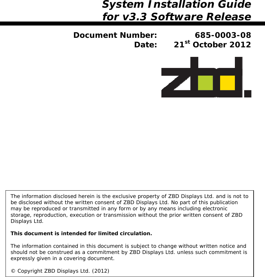                     System Installation Guide for v3.3 Software Release  Document Number: 685-0003-08 Date: 21st October 2012    The information disclosed herein is the exclusive property of ZBD Displays Ltd. and is not to be disclosed without the written consent of ZBD Displays Ltd. No part of this publication may be reproduced or transmitted in any form or by any means including electronic storage, reproduction, execution or transmission without the prior written consent of ZBD Displays Ltd.  This document is intended for limited circulation.  The information contained in this document is subject to change without written notice and should not be construed as a commitment by ZBD Displays Ltd. unless such commitment is expressly given in a covering document.  © Copyright ZBD Displays Ltd. (2012) 