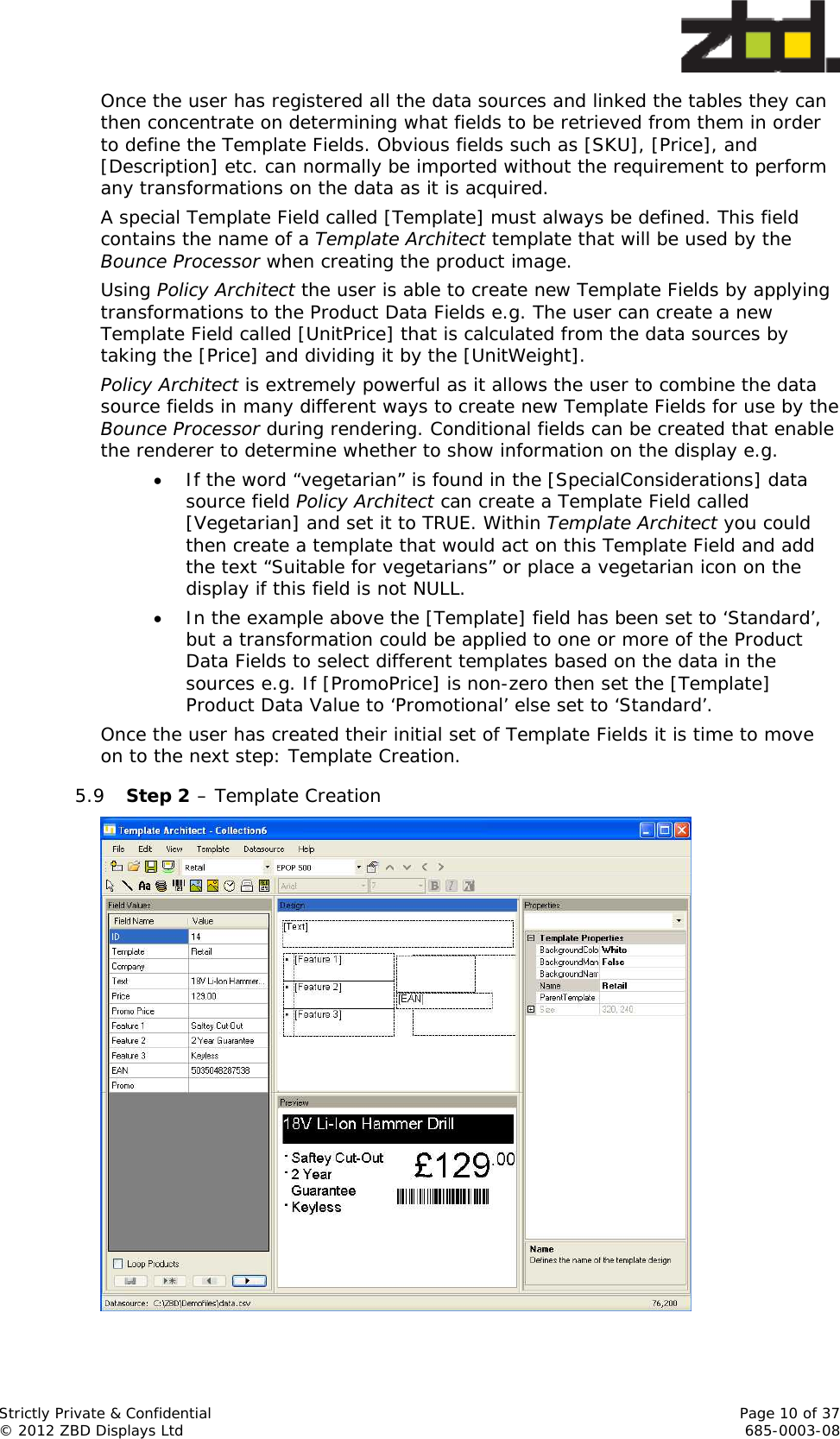  Strictly Private &amp; Confidential    Page 10 of 37 © 2012 ZBD Displays Ltd     685-0003-08 Once the user has registered all the data sources and linked the tables they can then concentrate on determining what fields to be retrieved from them in order to define the Template Fields. Obvious fields such as [SKU], [Price], and [Description] etc. can normally be imported without the requirement to perform any transformations on the data as it is acquired. A special Template Field called [Template] must always be defined. This field contains the name of a Template Architect template that will be used by the Bounce Processor when creating the product image. Using Policy Architect the user is able to create new Template Fields by applying transformations to the Product Data Fields e.g. The user can create a new Template Field called [UnitPrice] that is calculated from the data sources by taking the [Price] and dividing it by the [UnitWeight]. Policy Architect is extremely powerful as it allows the user to combine the data source fields in many different ways to create new Template Fields for use by the Bounce Processor during rendering. Conditional fields can be created that enable the renderer to determine whether to show information on the display e.g.  If the word “vegetarian” is found in the [SpecialConsiderations] data source field Policy Architect can create a Template Field called [Vegetarian] and set it to TRUE. Within Template Architect you could then create a template that would act on this Template Field and add the text “Suitable for vegetarians” or place a vegetarian icon on the display if this field is not NULL.  In the example above the [Template] field has been set to ‘Standard’, but a transformation could be applied to one or more of the Product Data Fields to select different templates based on the data in the sources e.g. If [PromoPrice] is non-zero then set the [Template] Product Data Value to ‘Promotional’ else set to ‘Standard’. Once the user has created their initial set of Template Fields it is time to move on to the next step: Template Creation. 5.9 Step 2 – Template Creation   