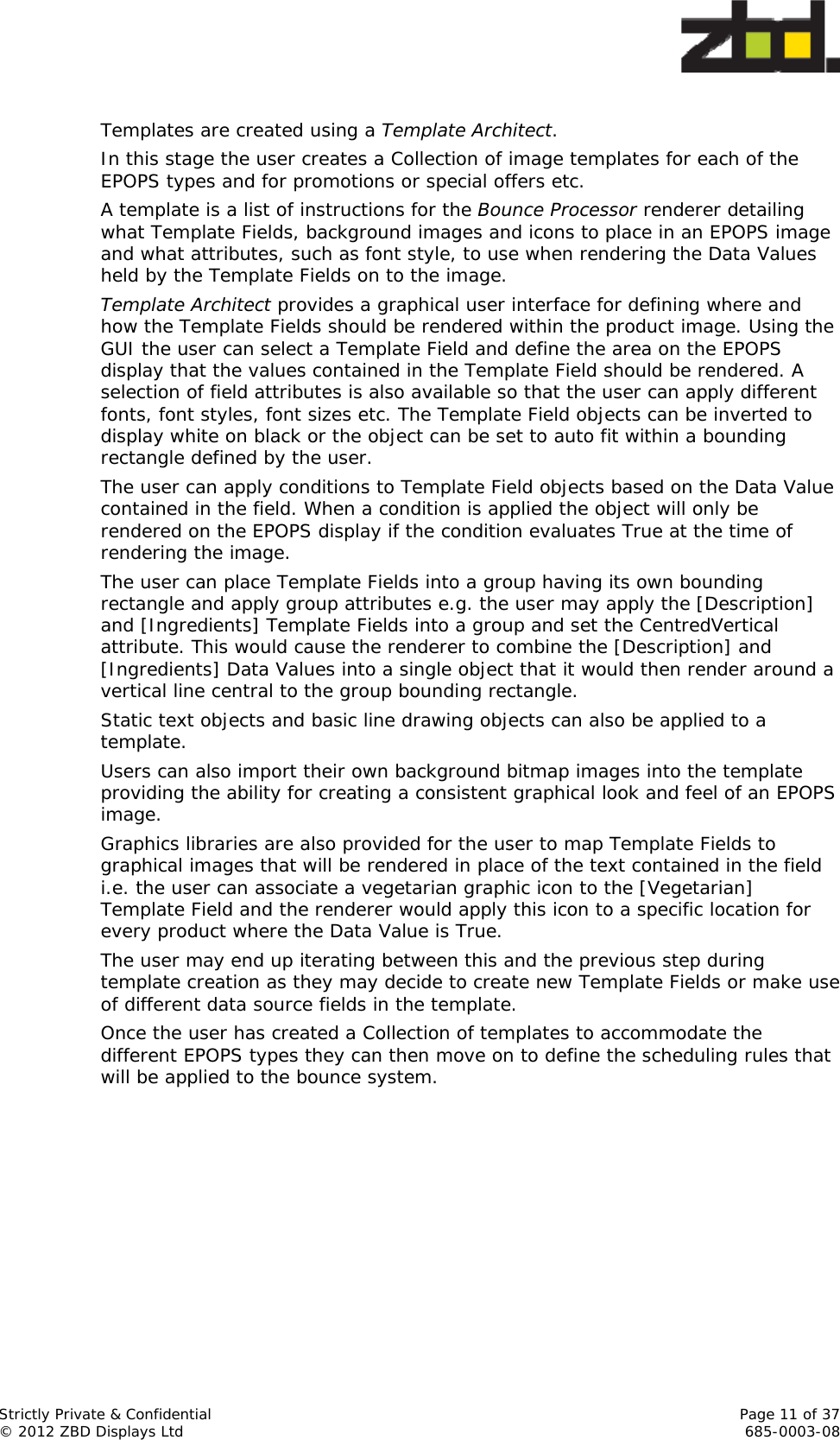 Strictly Private &amp; Confidential    Page 11 of 37 © 2012 ZBD Displays Ltd     685-0003-08  Templates are created using a Template Architect. In this stage the user creates a Collection of image templates for each of the EPOPS types and for promotions or special offers etc. A template is a list of instructions for the Bounce Processor renderer detailing what Template Fields, background images and icons to place in an EPOPS image and what attributes, such as font style, to use when rendering the Data Values held by the Template Fields on to the image. Template Architect provides a graphical user interface for defining where and how the Template Fields should be rendered within the product image. Using the GUI the user can select a Template Field and define the area on the EPOPS display that the values contained in the Template Field should be rendered. A selection of field attributes is also available so that the user can apply different fonts, font styles, font sizes etc. The Template Field objects can be inverted to display white on black or the object can be set to auto fit within a bounding rectangle defined by the user. The user can apply conditions to Template Field objects based on the Data Value contained in the field. When a condition is applied the object will only be rendered on the EPOPS display if the condition evaluates True at the time of rendering the image. The user can place Template Fields into a group having its own bounding rectangle and apply group attributes e.g. the user may apply the [Description] and [Ingredients] Template Fields into a group and set the CentredVertical attribute. This would cause the renderer to combine the [Description] and [Ingredients] Data Values into a single object that it would then render around a vertical line central to the group bounding rectangle. Static text objects and basic line drawing objects can also be applied to a template. Users can also import their own background bitmap images into the template providing the ability for creating a consistent graphical look and feel of an EPOPS image. Graphics libraries are also provided for the user to map Template Fields to graphical images that will be rendered in place of the text contained in the field i.e. the user can associate a vegetarian graphic icon to the [Vegetarian] Template Field and the renderer would apply this icon to a specific location for every product where the Data Value is True. The user may end up iterating between this and the previous step during template creation as they may decide to create new Template Fields or make use of different data source fields in the template.  Once the user has created a Collection of templates to accommodate the different EPOPS types they can then move on to define the scheduling rules that will be applied to the bounce system. 