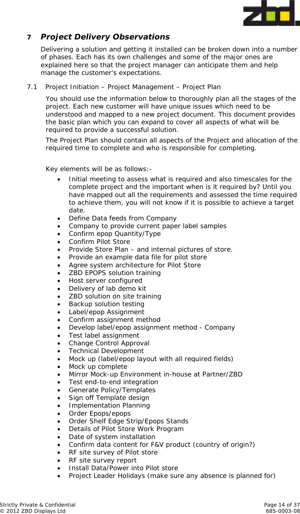  Strictly Private &amp; Confidential    Page 14 of 37 © 2012 ZBD Displays Ltd     685-0003-08 7 Project Delivery Observations Delivering a solution and getting it installed can be broken down into a number of phases. Each has its own challenges and some of the major ones are explained here so that the project manager can anticipate them and help manage the customer’s expectations.  7.1 Project Initiation – Project Management – Project Plan You should use the information below to thoroughly plan all the stages of the project. Each new customer will have unique issues which need to be understood and mapped to a new project document. This document provides the basic plan which you can expand to cover all aspects of what will be required to provide a successful solution. The Project Plan should contain all aspects of the Project and allocation of the required time to complete and who is responsible for completing.  Key elements will be as follows:-  Initial meeting to assess what is required and also timescales for the complete project and the important when is it required by? Until you have mapped out all the requirements and assessed the time required to achieve them, you will not know if it is possible to achieve a target date.  Define Data feeds from Company  Company to provide current paper label samples  Confirm epop Quantity/Type  Confirm Pilot Store  Provide Store Plan – and internal pictures of store.  Provide an example data file for pilot store  Agree system architecture for Pilot Store  ZBD EPOPS solution training  Host server configured  Delivery of lab demo kit  ZBD solution on site training  Backup solution testing  Label/epop Assignment  Confirm assignment method  Develop label/epop assignment method - Company  Test label assignment  Change Control Approval  Technical Development  Mock up (label/epop layout with all required fields)  Mock up complete  Mirror Mock-up Environment in-house at Partner/ZBD  Test end-to-end integration  Generate Policy/Templates  Sign off Template design  Implementation Planning  Order Epops/epops  Order Shelf Edge Strip/Epops Stands  Details of Pilot Store Work Program  Date of system installation  Confirm data content for F&amp;V product (country of origin?)  RF site survey of Pilot store  RF site survey report  Install Data/Power into Pilot store  Project Leader Holidays (make sure any absence is planned for) 