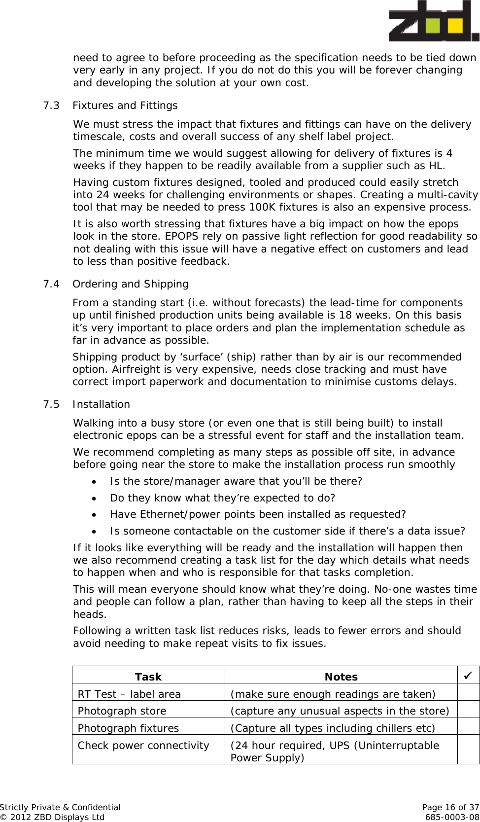  Strictly Private &amp; Confidential    Page 16 of 37 © 2012 ZBD Displays Ltd     685-0003-08 need to agree to before proceeding as the specification needs to be tied down very early in any project. If you do not do this you will be forever changing and developing the solution at your own cost. 7.3 Fixtures and Fittings We must stress the impact that fixtures and fittings can have on the delivery timescale, costs and overall success of any shelf label project.  The minimum time we would suggest allowing for delivery of fixtures is 4 weeks if they happen to be readily available from a supplier such as HL.  Having custom fixtures designed, tooled and produced could easily stretch into 24 weeks for challenging environments or shapes. Creating a multi-cavity tool that may be needed to press 100K fixtures is also an expensive process.  It is also worth stressing that fixtures have a big impact on how the epops look in the store. EPOPS rely on passive light reflection for good readability so not dealing with this issue will have a negative effect on customers and lead to less than positive feedback. 7.4 Ordering and Shipping From a standing start (i.e. without forecasts) the lead-time for components up until finished production units being available is 18 weeks. On this basis it’s very important to place orders and plan the implementation schedule as far in advance as possible.   Shipping product by ‘surface’ (ship) rather than by air is our recommended option. Airfreight is very expensive, needs close tracking and must have correct import paperwork and documentation to minimise customs delays.  7.5 Installation Walking into a busy store (or even one that is still being built) to install electronic epops can be a stressful event for staff and the installation team. We recommend completing as many steps as possible off site, in advance before going near the store to make the installation process run smoothly  Is the store/manager aware that you’ll be there?  Do they know what they’re expected to do?  Have Ethernet/power points been installed as requested?  Is someone contactable on the customer side if there’s a data issue? If it looks like everything will be ready and the installation will happen then we also recommend creating a task list for the day which details what needs to happen when and who is responsible for that tasks completion. This will mean everyone should know what they’re doing. No-one wastes time and people can follow a plan, rather than having to keep all the steps in their heads.  Following a written task list reduces risks, leads to fewer errors and should avoid needing to make repeat visits to fix issues.  Task Notes  RT Test – label area  (make sure enough readings are taken)   Photograph store  (capture any unusual aspects in the store)   Photograph fixtures  (Capture all types including chillers etc)   Check power connectivity   (24 hour required, UPS (Uninterruptable Power Supply)   