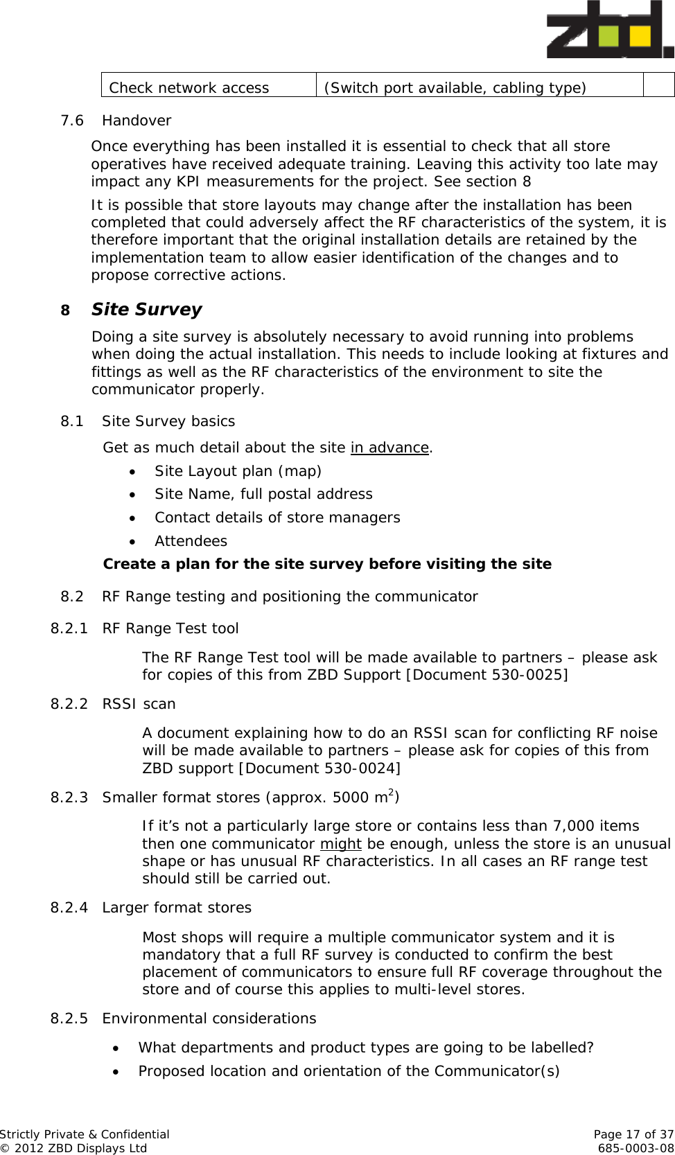  Strictly Private &amp; Confidential    Page 17 of 37 © 2012 ZBD Displays Ltd     685-0003-08 Check network access  (Switch port available, cabling type)   7.6 Handover  Once everything has been installed it is essential to check that all store operatives have received adequate training. Leaving this activity too late may impact any KPI measurements for the project. See section 8 It is possible that store layouts may change after the installation has been completed that could adversely affect the RF characteristics of the system, it is therefore important that the original installation details are retained by the implementation team to allow easier identification of the changes and to propose corrective actions. 8 Site Survey Doing a site survey is absolutely necessary to avoid running into problems when doing the actual installation. This needs to include looking at fixtures and fittings as well as the RF characteristics of the environment to site the communicator properly. 8.1 Site Survey basics  Get as much detail about the site in advance.   Site Layout plan (map)  Site Name, full postal address  Contact details of store managers   Attendees  Create a plan for the site survey before visiting the site 8.2 RF Range testing and positioning the communicator 8.2.1 RF Range Test tool  The RF Range Test tool will be made available to partners – please ask for copies of this from ZBD Support [Document 530-0025] 8.2.2 RSSI scan A document explaining how to do an RSSI scan for conflicting RF noise will be made available to partners – please ask for copies of this from ZBD support [Document 530-0024] 8.2.3 Smaller format stores (approx. 5000 m2) If it’s not a particularly large store or contains less than 7,000 items then one communicator might be enough, unless the store is an unusual shape or has unusual RF characteristics. In all cases an RF range test should still be carried out. 8.2.4 Larger format stores  Most shops will require a multiple communicator system and it is mandatory that a full RF survey is conducted to confirm the best placement of communicators to ensure full RF coverage throughout the store and of course this applies to multi-level stores. 8.2.5 Environmental considerations  What departments and product types are going to be labelled?  Proposed location and orientation of the Communicator(s) 