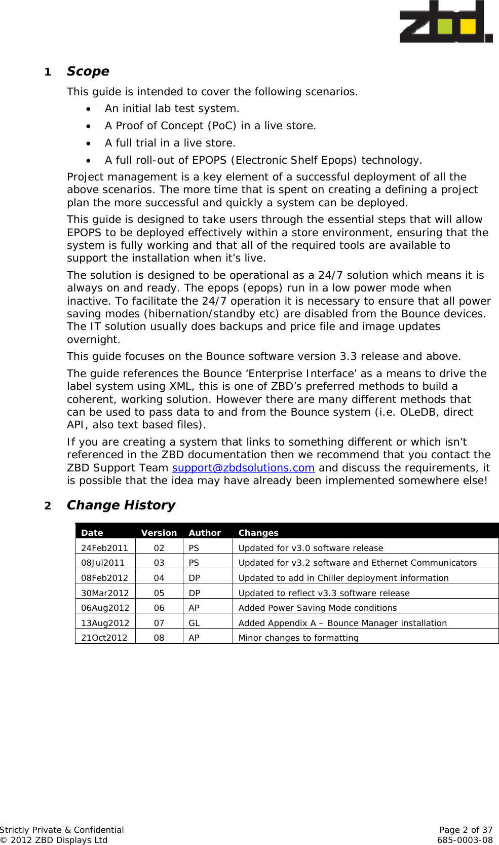  Strictly Private &amp; Confidential    Page 2 of 37 © 2012 ZBD Displays Ltd     685-0003-08 1 Scope This guide is intended to cover the following scenarios.  An initial lab test system.  A Proof of Concept (PoC) in a live store.  A full trial in a live store.  A full roll-out of EPOPS (Electronic Shelf Epops) technology. Project management is a key element of a successful deployment of all the above scenarios. The more time that is spent on creating a defining a project plan the more successful and quickly a system can be deployed. This guide is designed to take users through the essential steps that will allow EPOPS to be deployed effectively within a store environment, ensuring that the system is fully working and that all of the required tools are available to support the installation when it’s live. The solution is designed to be operational as a 24/7 solution which means it is always on and ready. The epops (epops) run in a low power mode when inactive. To facilitate the 24/7 operation it is necessary to ensure that all power saving modes (hibernation/standby etc) are disabled from the Bounce devices. The IT solution usually does backups and price file and image updates overnight. This guide focuses on the Bounce software version 3.3 release and above.  The guide references the Bounce ‘Enterprise Interface’ as a means to drive the label system using XML, this is one of ZBD’s preferred methods to build a coherent, working solution. However there are many different methods that can be used to pass data to and from the Bounce system (i.e. OLeDB, direct API, also text based files).  If you are creating a system that links to something different or which isn’t referenced in the ZBD documentation then we recommend that you contact the ZBD Support Team support@zbdsolutions.com and discuss the requirements, it is possible that the idea may have already been implemented somewhere else! 2 Change History       Date  Version Author  Changes 24Feb2011  02  PS  Updated for v3.0 software release 08Jul2011  03  PS  Updated for v3.2 software and Ethernet Communicators 08Feb2012  04  DP  Updated to add in Chiller deployment information 30Mar2012  05  DP  Updated to reflect v3.3 software release 06Aug2012  06  AP  Added Power Saving Mode conditions 13Aug2012  07  GL  Added Appendix A – Bounce Manager installation 21Oct2012  08  AP  Minor changes to formatting 