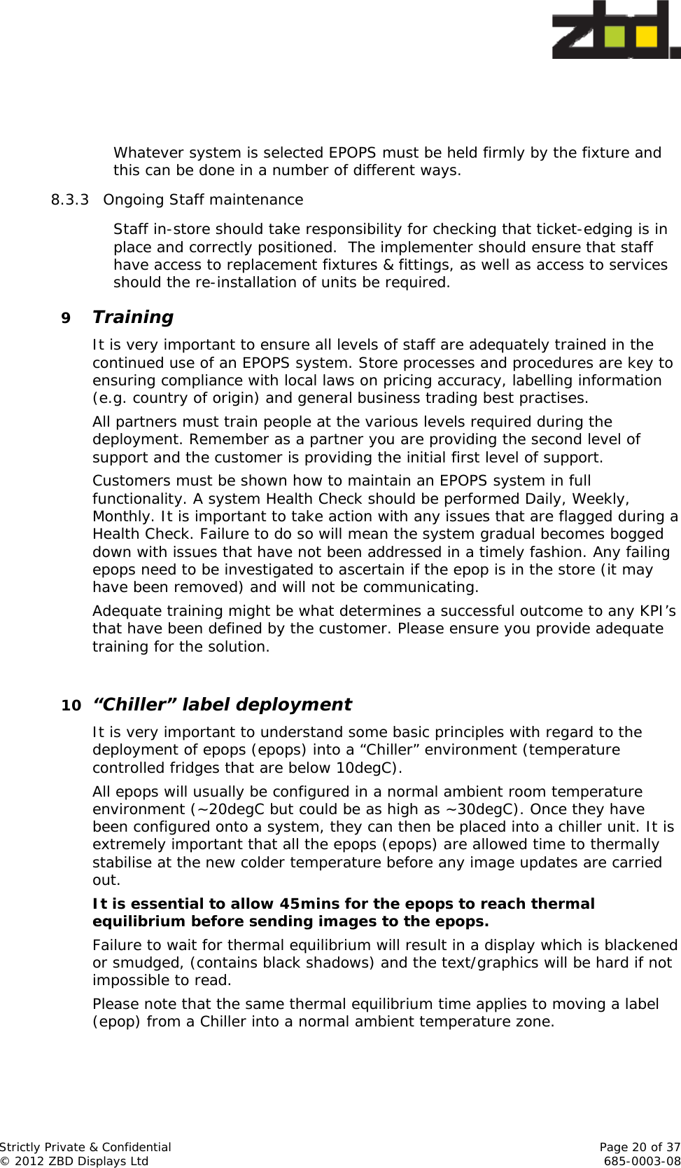  Strictly Private &amp; Confidential    Page 20 of 37 © 2012 ZBD Displays Ltd     685-0003-08    Whatever system is selected EPOPS must be held firmly by the fixture and this can be done in a number of different ways.  8.3.3 Ongoing Staff maintenance Staff in-store should take responsibility for checking that ticket-edging is in place and correctly positioned.  The implementer should ensure that staff have access to replacement fixtures &amp; fittings, as well as access to services should the re-installation of units be required.    9 Training It is very important to ensure all levels of staff are adequately trained in the continued use of an EPOPS system. Store processes and procedures are key to ensuring compliance with local laws on pricing accuracy, labelling information (e.g. country of origin) and general business trading best practises. All partners must train people at the various levels required during the deployment. Remember as a partner you are providing the second level of support and the customer is providing the initial first level of support. Customers must be shown how to maintain an EPOPS system in full functionality. A system Health Check should be performed Daily, Weekly, Monthly. It is important to take action with any issues that are flagged during a Health Check. Failure to do so will mean the system gradual becomes bogged down with issues that have not been addressed in a timely fashion. Any failing epops need to be investigated to ascertain if the epop is in the store (it may have been removed) and will not be communicating. Adequate training might be what determines a successful outcome to any KPI’s that have been defined by the customer. Please ensure you provide adequate training for the solution.  10 “Chiller” label deployment It is very important to understand some basic principles with regard to the deployment of epops (epops) into a “Chiller” environment (temperature controlled fridges that are below 10degC). All epops will usually be configured in a normal ambient room temperature environment (~20degC but could be as high as ~30degC). Once they have been configured onto a system, they can then be placed into a chiller unit. It is extremely important that all the epops (epops) are allowed time to thermally stabilise at the new colder temperature before any image updates are carried out. It is essential to allow 45mins for the epops to reach thermal equilibrium before sending images to the epops. Failure to wait for thermal equilibrium will result in a display which is blackened or smudged, (contains black shadows) and the text/graphics will be hard if not impossible to read. Please note that the same thermal equilibrium time applies to moving a label (epop) from a Chiller into a normal ambient temperature zone. 