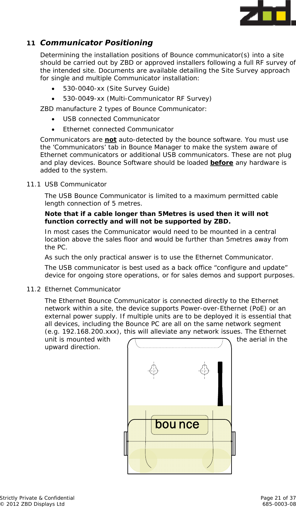  Strictly Private &amp; Confidential    Page 21 of 37 © 2012 ZBD Displays Ltd     685-0003-08 bou nce11 Communicator Positioning Determining the installation positions of Bounce communicator(s) into a site should be carried out by ZBD or approved installers following a full RF survey of the intended site. Documents are available detailing the Site Survey approach for single and multiple Communicator installation:  530-0040-xx (Site Survey Guide)  530-0049-xx (Multi-Communicator RF Survey) ZBD manufacture 2 types of Bounce Communicator:  USB connected Communicator  Ethernet connected Communicator Communicators are not auto-detected by the bounce software. You must use the ‘Communicators’ tab in Bounce Manager to make the system aware of Ethernet communicators or additional USB communicators. These are not plug and play devices. Bounce Software should be loaded before any hardware is added to the system.   11.1 USB Communicator The USB Bounce Communicator is limited to a maximum permitted cable length connection of 5 metres. Note that if a cable longer than 5Metres is used then it will not function correctly and will not be supported by ZBD. In most cases the Communicator would need to be mounted in a central location above the sales floor and would be further than 5metres away from the PC. As such the only practical answer is to use the Ethernet Communicator. The USB communicator is best used as a back office “configure and update” device for ongoing store operations, or for sales demos and support purposes. 11.2 Ethernet Communicator The Ethernet Bounce Communicator is connected directly to the Ethernet network within a site, the device supports Power-over-Ethernet (PoE) or an external power supply. If multiple units are to be deployed it is essential that all devices, including the Bounce PC are all on the same network segment (e.g. 192.168.200.xxx), this will alleviate any network issues. The Ethernet unit is mounted with  the aerial in the upward direction.             