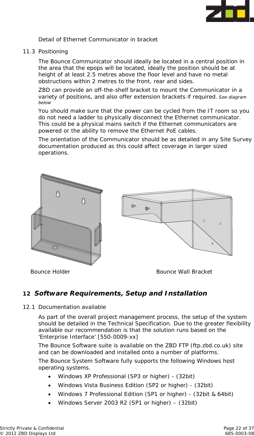  Strictly Private &amp; Confidential    Page 22 of 37 © 2012 ZBD Displays Ltd     685-0003-08  Detail of Ethernet Communicator in bracket 11.3 Positioning The Bounce Communicator should ideally be located in a central position in the area that the epops will be located, ideally the position should be at height of at least 2.5 metres above the floor level and have no metal obstructions within 2 metres to the front, rear and sides.  ZBD can provide an off-the-shelf bracket to mount the Communicator in a variety of positions, and also offer extension brackets if required. See diagram below You should make sure that the power can be cycled from the IT room so you do not need a ladder to physically disconnect the Ethernet communicator. This could be a physical mains switch if the Ethernet communicators are powered or the ability to remove the Ethernet PoE cables. The orientation of the Communicator should be as detailed in any Site Survey documentation produced as this could affect coverage in larger sized operations.     Bounce Holder     Bounce Wall Bracket  12 Software Requirements, Setup and Installation 12.1 Documentation available As part of the overall project management process, the setup of the system should be detailed in the Technical Specification. Due to the greater flexibility available our recommendation is that the solution runs based on the ‘Enterprise Interface’ [550-0009-xx]  The Bounce Software suite is available on the ZBD FTP (ftp.zbd.co.uk) site and can be downloaded and installed onto a number of platforms. The Bounce System Software fully supports the following Windows host operating systems.  Windows XP Professional (SP3 or higher) - (32bit)  Windows Vista Business Edition (SP2 or higher) - (32bit)  Windows 7 Professional Edition (SP1 or higher) - (32bit &amp; 64bit)  Windows Server 2003 R2 (SP1 or higher) – (32bit) 