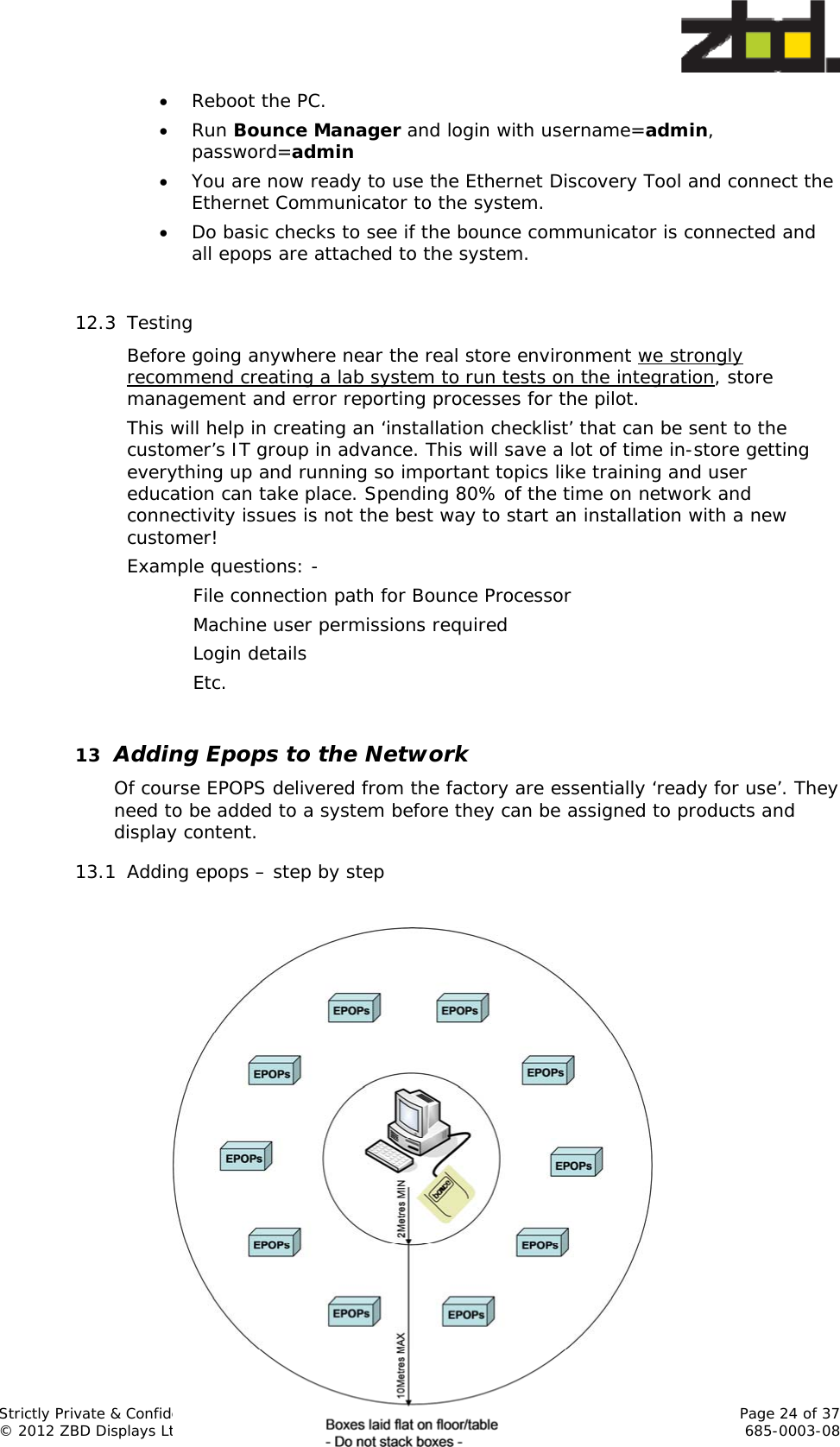  Strictly Private &amp; Confidential    Page 24 of 37 © 2012 ZBD Displays Ltd     685-0003-08  Reboot the PC.  Run Bounce Manager and login with username=admin, password=admin  You are now ready to use the Ethernet Discovery Tool and connect the Ethernet Communicator to the system.  Do basic checks to see if the bounce communicator is connected and all epops are attached to the system.  12.3 Testing Before going anywhere near the real store environment we strongly recommend creating a lab system to run tests on the integration, store management and error reporting processes for the pilot.  This will help in creating an ‘installation checklist’ that can be sent to the customer’s IT group in advance. This will save a lot of time in-store getting everything up and running so important topics like training and user education can take place. Spending 80% of the time on network and connectivity issues is not the best way to start an installation with a new customer! Example questions: -    File connection path for Bounce Processor    Machine user permissions required   Login details   Etc.  13 Adding Epops to the Network Of course EPOPS delivered from the factory are essentially ‘ready for use’. They need to be added to a system before they can be assigned to products and display content. 13.1 Adding epops – step by step                