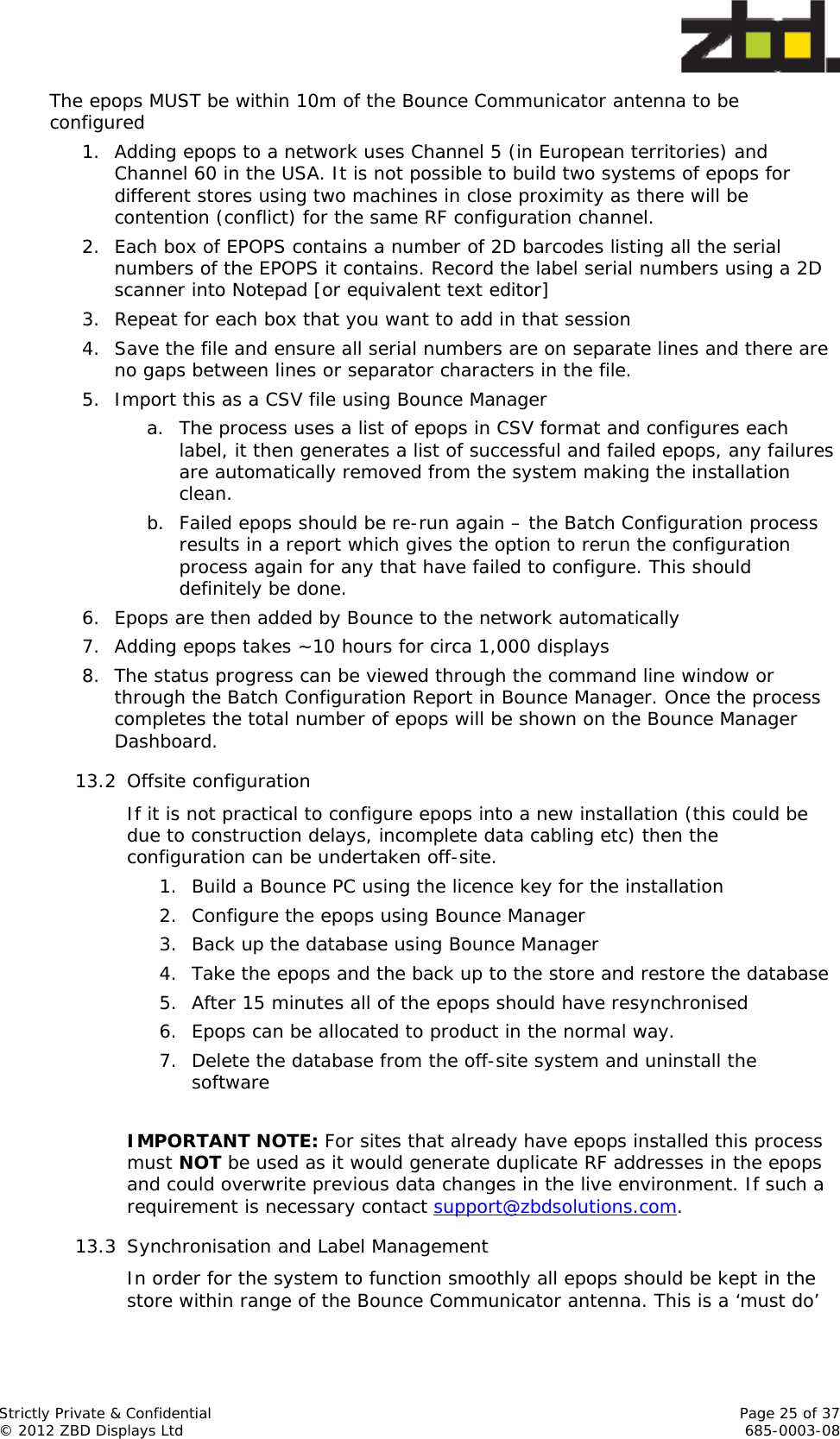  Strictly Private &amp; Confidential    Page 25 of 37 © 2012 ZBD Displays Ltd     685-0003-08 The epops MUST be within 10m of the Bounce Communicator antenna to be configured 1. Adding epops to a network uses Channel 5 (in European territories) and Channel 60 in the USA. It is not possible to build two systems of epops for different stores using two machines in close proximity as there will be contention (conflict) for the same RF configuration channel. 2. Each box of EPOPS contains a number of 2D barcodes listing all the serial numbers of the EPOPS it contains. Record the label serial numbers using a 2D scanner into Notepad [or equivalent text editor] 3. Repeat for each box that you want to add in that session 4. Save the file and ensure all serial numbers are on separate lines and there are no gaps between lines or separator characters in the file. 5. Import this as a CSV file using Bounce Manager  a. The process uses a list of epops in CSV format and configures each label, it then generates a list of successful and failed epops, any failures are automatically removed from the system making the installation clean.  b. Failed epops should be re-run again – the Batch Configuration process results in a report which gives the option to rerun the configuration process again for any that have failed to configure. This should definitely be done. 6. Epops are then added by Bounce to the network automatically 7. Adding epops takes ~10 hours for circa 1,000 displays 8. The status progress can be viewed through the command line window or through the Batch Configuration Report in Bounce Manager. Once the process completes the total number of epops will be shown on the Bounce Manager Dashboard. 13.2 Offsite configuration If it is not practical to configure epops into a new installation (this could be due to construction delays, incomplete data cabling etc) then the configuration can be undertaken off-site. 1. Build a Bounce PC using the licence key for the installation 2. Configure the epops using Bounce Manager 3. Back up the database using Bounce Manager 4. Take the epops and the back up to the store and restore the database 5. After 15 minutes all of the epops should have resynchronised 6. Epops can be allocated to product in the normal way. 7. Delete the database from the off-site system and uninstall the software  IMPORTANT NOTE: For sites that already have epops installed this process must NOT be used as it would generate duplicate RF addresses in the epops and could overwrite previous data changes in the live environment. If such a requirement is necessary contact support@zbdsolutions.com. 13.3 Synchronisation and Label Management In order for the system to function smoothly all epops should be kept in the store within range of the Bounce Communicator antenna. This is a ‘must do’ 