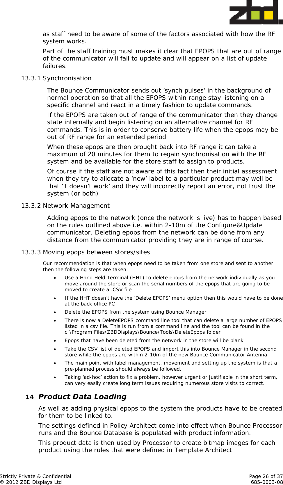  Strictly Private &amp; Confidential    Page 26 of 37 © 2012 ZBD Displays Ltd     685-0003-08 as staff need to be aware of some of the factors associated with how the RF system works. Part of the staff training must makes it clear that EPOPS that are out of range of the communicator will fail to update and will appear on a list of update failures.  13.3.1 Synchronisation The Bounce Communicator sends out ‘synch pulses’ in the background of normal operation so that all the EPOPS within range stay listening on a specific channel and react in a timely fashion to update commands. If the EPOPS are taken out of range of the communicator then they change state internally and begin listening on an alternative channel for RF commands. This is in order to conserve battery life when the epops may be out of RF range for an extended period When these epops are then brought back into RF range it can take a maximum of 20 minutes for them to regain synchronisation with the RF system and be available for the store staff to assign to products.  Of course if the staff are not aware of this fact then their initial assessment when they try to allocate a ‘new’ label to a particular product may well be that ‘it doesn’t work’ and they will incorrectly report an error, not trust the system (or both) 13.3.2 Network Management Adding epops to the network (once the network is live) has to happen based on the rules outlined above i.e. within 2-10m of the Configure&amp;Update communicator. Deleting epops from the network can be done from any distance from the communicator providing they are in range of course. 13.3.3 Moving epops between stores/sites Our recommendation is that when epops need to be taken from one store and sent to another then the following steps are taken:  Use a Hand Held Terminal (HHT) to delete epops from the network individually as you move around the store or scan the serial numbers of the epops that are going to be moved to create a .CSV file  If the HHT doesn’t have the ‘Delete EPOPS’ menu option then this would have to be done at the back office PC  Delete the EPOPS from the system using Bounce Manager  There is now a DeleteEPOPS command line tool that can delete a large number of EPOPS listed in a csv file. This is run from a command line and the tool can be found in the c:\Program Files\ZBDDisplays\Bounce\Tools\DeleteEpops folder  Epops that have been deleted from the network in the store will be blank  Take the CSV list of deleted EPOPS and import this into Bounce Manager in the second store while the epops are within 2-10m of the new Bounce Communicator Antenna  The main point with label management, movement and setting up the system is that a pre-planned process should always be followed.   Taking ‘ad-hoc’ action to fix a problem, however urgent or justifiable in the short term, can very easily create long term issues requiring numerous store visits to correct.  14 Product Data Loading As well as adding physical epops to the system the products have to be created for them to be linked to.  The settings defined in Policy Architect come into effect when Bounce Processor runs and the Bounce Database is populated with product information.  This product data is then used by Processor to create bitmap images for each product using the rules that were defined in Template Architect 