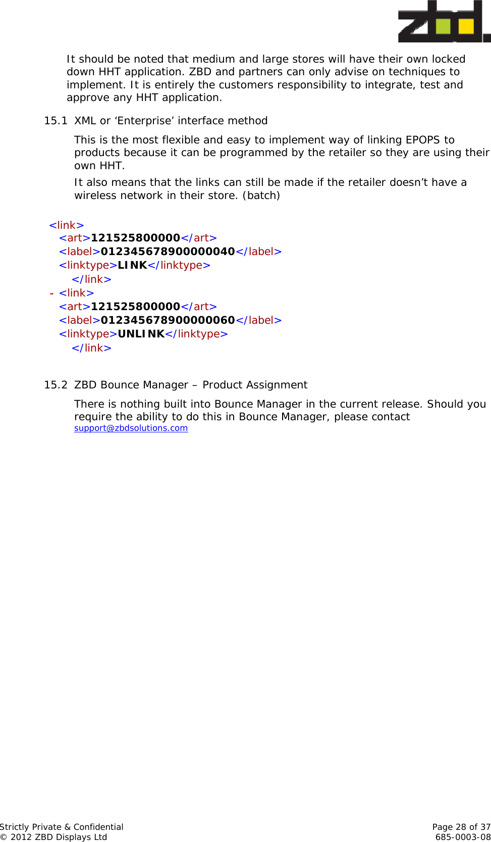  Strictly Private &amp; Confidential    Page 28 of 37 © 2012 ZBD Displays Ltd     685-0003-08 It should be noted that medium and large stores will have their own locked down HHT application. ZBD and partners can only advise on techniques to implement. It is entirely the customers responsibility to integrate, test and approve any HHT application. 15.1 XML or ‘Enterprise’ interface method This is the most flexible and easy to implement way of linking EPOPS to products because it can be programmed by the retailer so they are using their own HHT. It also means that the links can still be made if the retailer doesn’t have a wireless network in their store. (batch)  &lt;link&gt;   &lt;art&gt;121525800000&lt;/art&gt;    &lt;label&gt;012345678900000040&lt;/label&gt;    &lt;linktype&gt;LINK&lt;/linktype&gt;    &lt;/link&gt; - &lt;link&gt;   &lt;art&gt;121525800000&lt;/art&gt;    &lt;label&gt;012345678900000060&lt;/label&gt;    &lt;linktype&gt;UNLINK&lt;/linktype&gt;    &lt;/link&gt;  15.2 ZBD Bounce Manager – Product Assignment There is nothing built into Bounce Manager in the current release. Should you require the ability to do this in Bounce Manager, please contact support@zbdsolutions.com  