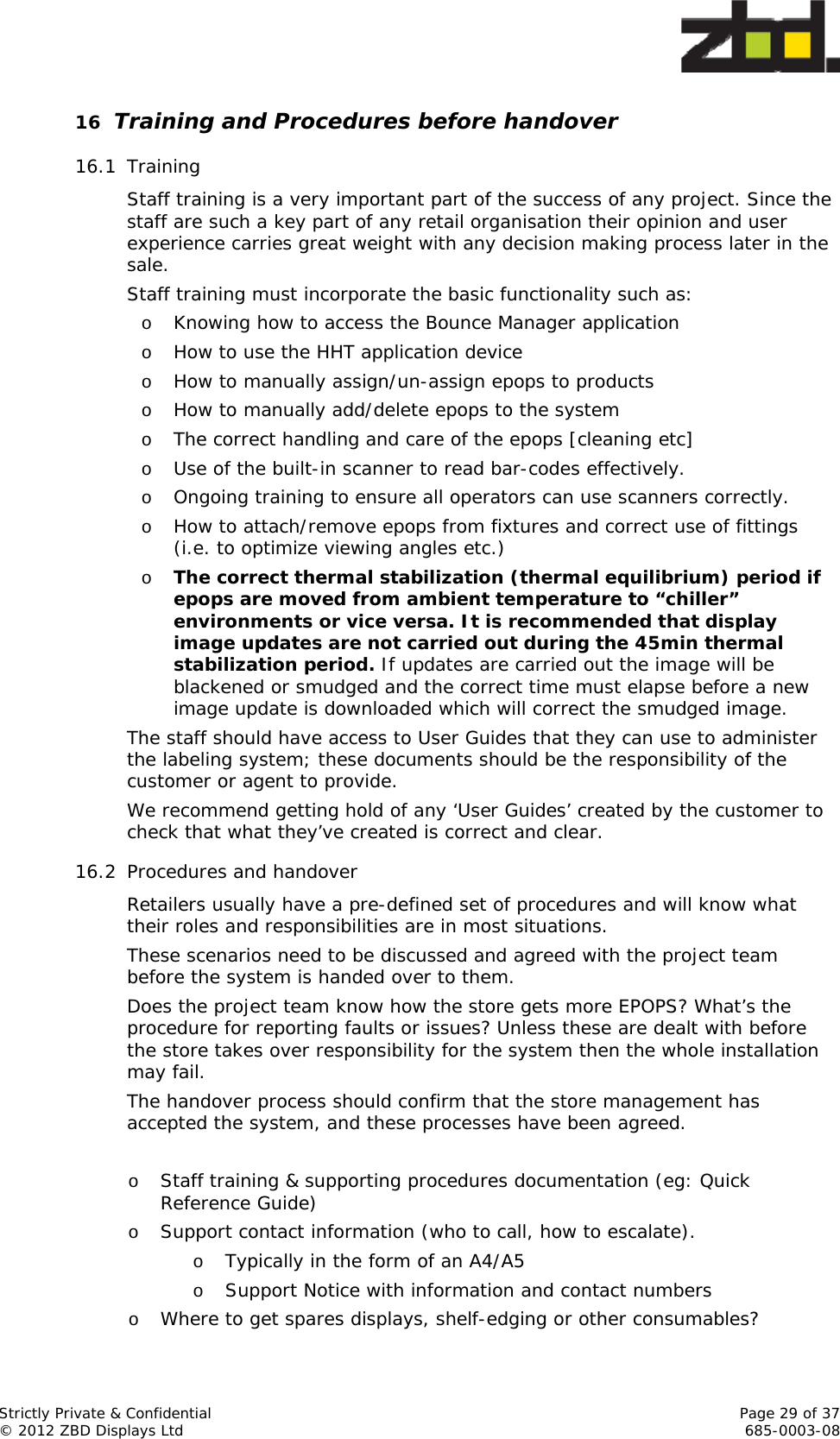  Strictly Private &amp; Confidential    Page 29 of 37 © 2012 ZBD Displays Ltd     685-0003-08 16 Training and Procedures before handover 16.1 Training Staff training is a very important part of the success of any project. Since the staff are such a key part of any retail organisation their opinion and user experience carries great weight with any decision making process later in the sale. Staff training must incorporate the basic functionality such as: o Knowing how to access the Bounce Manager application o How to use the HHT application device o How to manually assign/un-assign epops to products o How to manually add/delete epops to the system o The correct handling and care of the epops [cleaning etc] o Use of the built-in scanner to read bar-codes effectively. o Ongoing training to ensure all operators can use scanners correctly. o How to attach/remove epops from fixtures and correct use of fittings (i.e. to optimize viewing angles etc.) o The correct thermal stabilization (thermal equilibrium) period if epops are moved from ambient temperature to “chiller” environments or vice versa. It is recommended that display image updates are not carried out during the 45min thermal stabilization period. If updates are carried out the image will be blackened or smudged and the correct time must elapse before a new image update is downloaded which will correct the smudged image. The staff should have access to User Guides that they can use to administer the labeling system; these documents should be the responsibility of the customer or agent to provide. We recommend getting hold of any ‘User Guides’ created by the customer to check that what they’ve created is correct and clear. 16.2 Procedures and handover Retailers usually have a pre-defined set of procedures and will know what their roles and responsibilities are in most situations. These scenarios need to be discussed and agreed with the project team before the system is handed over to them.  Does the project team know how the store gets more EPOPS? What’s the procedure for reporting faults or issues? Unless these are dealt with before the store takes over responsibility for the system then the whole installation may fail. The handover process should confirm that the store management has accepted the system, and these processes have been agreed.   o Staff training &amp; supporting procedures documentation (eg: Quick Reference Guide) o Support contact information (who to call, how to escalate).   o Typically in the form of an A4/A5       o Support Notice with information and contact numbers o Where to get spares displays, shelf-edging or other consumables? 