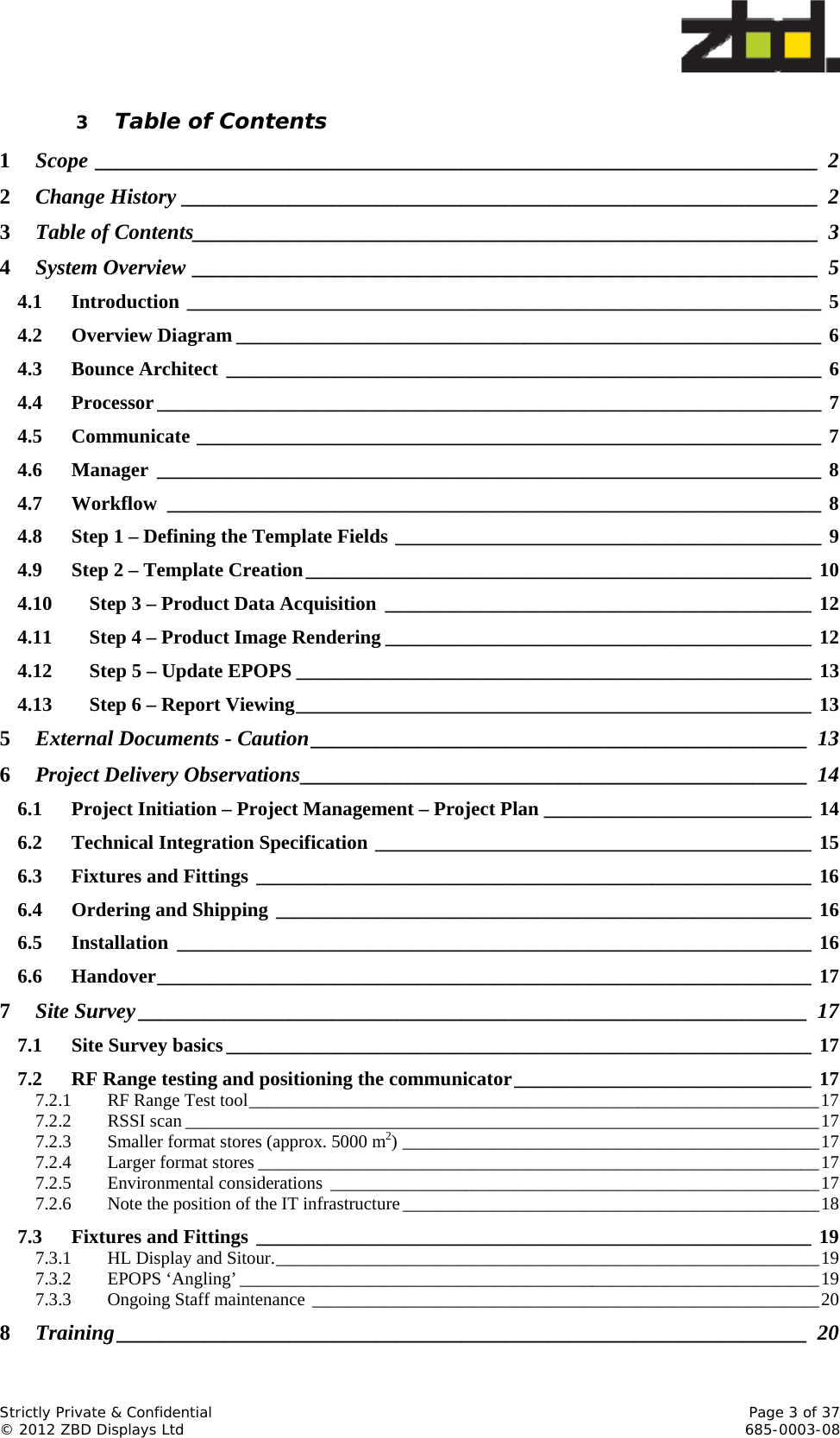  Strictly Private &amp; Confidential    Page 3 of 37 © 2012 ZBD Displays Ltd     685-0003-08 3 Table of Contents 1Scope ___________________________________________________________________ 22Change History ___________________________________________________________  23Table of Contents __________________________________________________________  34System Overview __________________________________________________________  54.1Introduction ________________________________________________________________ 54.2Overview Diagram ___________________________________________________________  64.3Bounce Architect ____________________________________________________________ 64.4Processor ___________________________________________________________________  74.5Communicate _______________________________________________________________ 74.6Manager ___________________________________________________________________ 84.7Workflow __________________________________________________________________ 84.8Step 1 – Defining the Template Fields ___________________________________________ 94.9Step 2 – Template Creation ___________________________________________________ 104.10Step 3 – Product Data Acquisition ___________________________________________ 124.11Step 4 – Product Image Rendering ___________________________________________ 124.12Step 5 – Update EPOPS ____________________________________________________ 134.13Step 6 – Report Viewing ____________________________________________________ 135External Documents - Caution ______________________________________________  136Project Delivery Observations _______________________________________________  146.1Project Initiation – Project Management – Project Plan ___________________________ 146.2Technical Integration Specification ____________________________________________ 156.3Fixtures and Fittings ________________________________________________________ 166.4Ordering and Shipping ______________________________________________________ 166.5Installation ________________________________________________________________ 166.6Handover __________________________________________________________________  177Site Survey ______________________________________________________________  177.1Site Survey basics ___________________________________________________________  177.2RF Range testing and positioning the communicator ______________________________ 177.2.1RF Range Test tool _______________________________________________________________ 177.2.2RSSI scan ______________________________________________________________________ 177.2.3Smaller format stores (approx. 5000 m2) ______________________________________________ 177.2.4Larger format stores ______________________________________________________________ 177.2.5Environmental considerations  ______________________________________________________ 177.2.6Note the position of the IT infrastructure ______________________________________________ 187.3Fixtures and Fittings ________________________________________________________ 197.3.1HL Display and Sitour. ____________________________________________________________ 197.3.2EPOPS ‘Angling’ ________________________________________________________________ 197.3.3Ongoing Staff maintenance ________________________________________________________ 208Training ________________________________________________________________  20