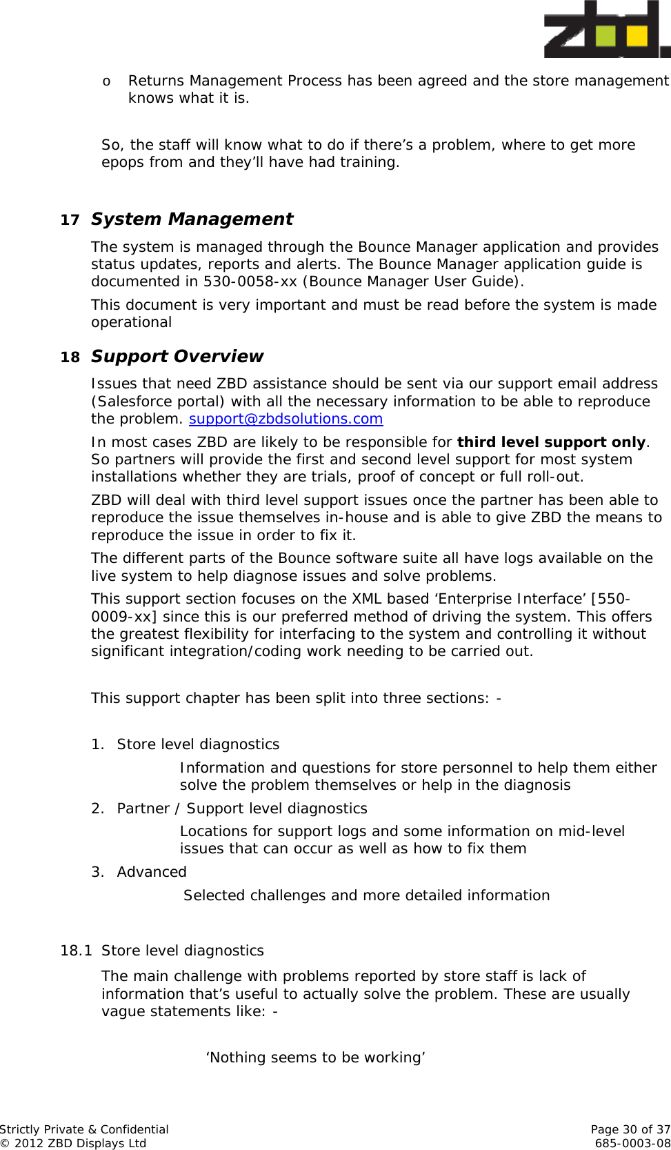  Strictly Private &amp; Confidential    Page 30 of 37 © 2012 ZBD Displays Ltd     685-0003-08 o Returns Management Process has been agreed and the store management knows what it is.  So, the staff will know what to do if there’s a problem, where to get more epops from and they’ll have had training.   17 System Management The system is managed through the Bounce Manager application and provides status updates, reports and alerts. The Bounce Manager application guide is documented in 530-0058-xx (Bounce Manager User Guide). This document is very important and must be read before the system is made operational 18 Support Overview Issues that need ZBD assistance should be sent via our support email address (Salesforce portal) with all the necessary information to be able to reproduce the problem. support@zbdsolutions.com In most cases ZBD are likely to be responsible for third level support only. So partners will provide the first and second level support for most system installations whether they are trials, proof of concept or full roll-out. ZBD will deal with third level support issues once the partner has been able to reproduce the issue themselves in-house and is able to give ZBD the means to reproduce the issue in order to fix it. The different parts of the Bounce software suite all have logs available on the live system to help diagnose issues and solve problems.  This support section focuses on the XML based ‘Enterprise Interface’ [550-0009-xx] since this is our preferred method of driving the system. This offers the greatest flexibility for interfacing to the system and controlling it without significant integration/coding work needing to be carried out.   This support chapter has been split into three sections: -  1. Store level diagnostics Information and questions for store personnel to help them either solve the problem themselves or help in the diagnosis  2. Partner / Support level diagnostics Locations for support logs and some information on mid-level issues that can occur as well as how to fix them 3. Advanced Selected challenges and more detailed information  18.1 Store level diagnostics The main challenge with problems reported by store staff is lack of information that’s useful to actually solve the problem. These are usually vague statements like: -  ‘Nothing seems to be working’ 