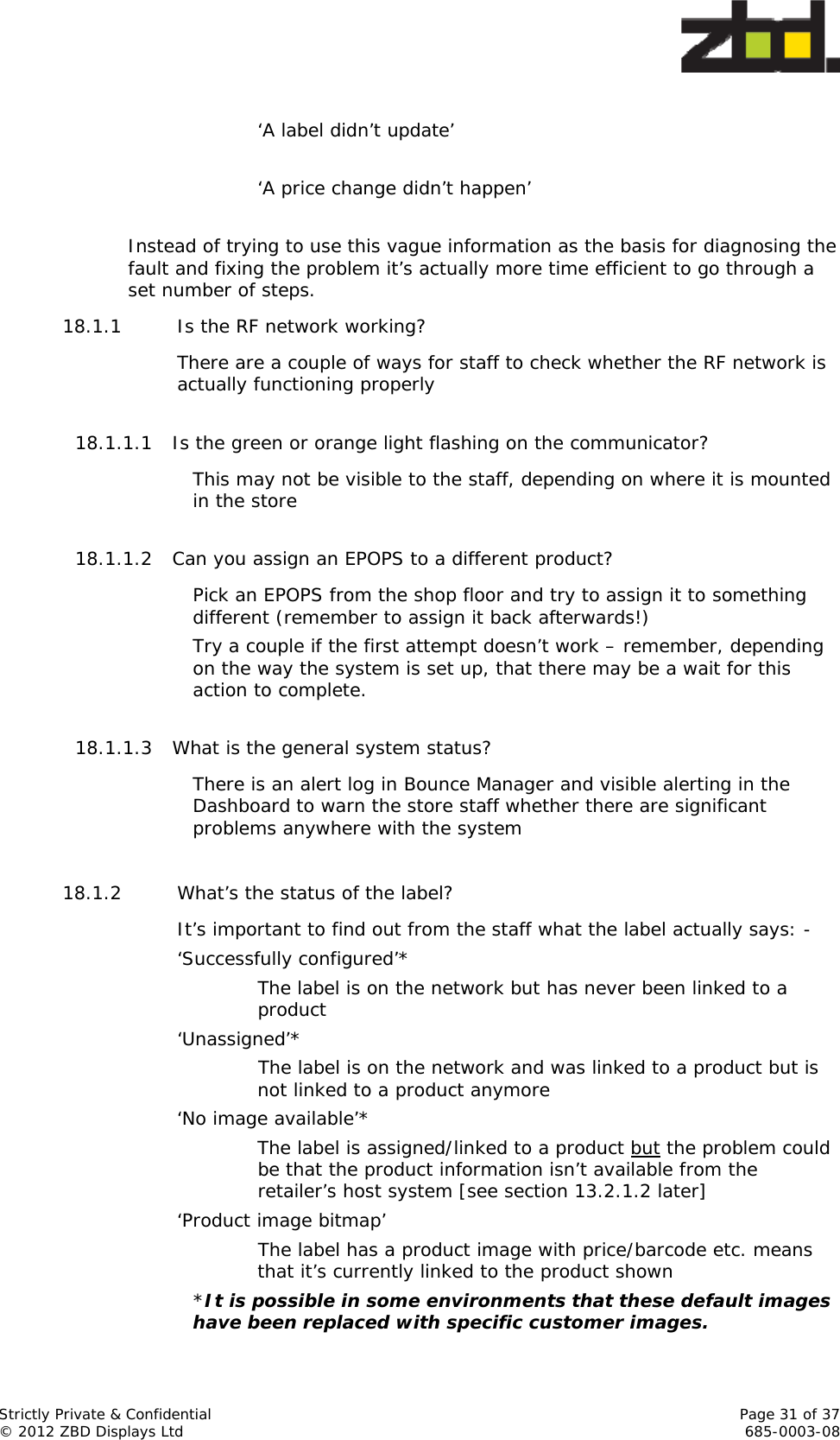  Strictly Private &amp; Confidential    Page 31 of 37 © 2012 ZBD Displays Ltd     685-0003-08  ‘A label didn’t update’  ‘A price change didn’t happen’  Instead of trying to use this vague information as the basis for diagnosing the fault and fixing the problem it’s actually more time efficient to go through a set number of steps. 18.1.1 Is the RF network working? There are a couple of ways for staff to check whether the RF network is actually functioning properly  18.1.1.1 Is the green or orange light flashing on the communicator? This may not be visible to the staff, depending on where it is mounted in the store  18.1.1.2 Can you assign an EPOPS to a different product? Pick an EPOPS from the shop floor and try to assign it to something different (remember to assign it back afterwards!)  Try a couple if the first attempt doesn’t work – remember, depending on the way the system is set up, that there may be a wait for this action to complete.  18.1.1.3 What is the general system status? There is an alert log in Bounce Manager and visible alerting in the Dashboard to warn the store staff whether there are significant problems anywhere with the system  18.1.2 What’s the status of the label? It’s important to find out from the staff what the label actually says: - ‘Successfully configured’*   The label is on the network but has never been linked to a product ‘Unassigned’* The label is on the network and was linked to a product but is not linked to a product anymore ‘No image available’*  The label is assigned/linked to a product but the problem could be that the product information isn’t available from the retailer’s host system [see section 13.2.1.2 later] ‘Product image bitmap’ The label has a product image with price/barcode etc. means that it’s currently linked to the product shown *It is possible in some environments that these default images have been replaced with specific customer images. 