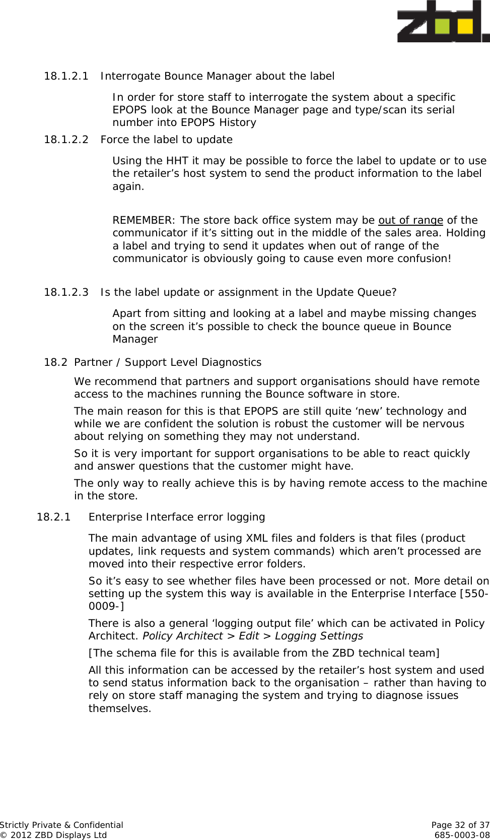  Strictly Private &amp; Confidential    Page 32 of 37 © 2012 ZBD Displays Ltd     685-0003-08  18.1.2.1 Interrogate Bounce Manager about the label In order for store staff to interrogate the system about a specific EPOPS look at the Bounce Manager page and type/scan its serial number into EPOPS History 18.1.2.2 Force the label to update Using the HHT it may be possible to force the label to update or to use the retailer’s host system to send the product information to the label again.  REMEMBER: The store back office system may be out of range of the communicator if it’s sitting out in the middle of the sales area. Holding a label and trying to send it updates when out of range of the communicator is obviously going to cause even more confusion!  18.1.2.3 Is the label update or assignment in the Update Queue? Apart from sitting and looking at a label and maybe missing changes on the screen it’s possible to check the bounce queue in Bounce Manager 18.2 Partner / Support Level Diagnostics We recommend that partners and support organisations should have remote access to the machines running the Bounce software in store.  The main reason for this is that EPOPS are still quite ‘new’ technology and while we are confident the solution is robust the customer will be nervous about relying on something they may not understand. So it is very important for support organisations to be able to react quickly and answer questions that the customer might have.  The only way to really achieve this is by having remote access to the machine in the store.  18.2.1 Enterprise Interface error logging The main advantage of using XML files and folders is that files (product updates, link requests and system commands) which aren’t processed are moved into their respective error folders.  So it’s easy to see whether files have been processed or not. More detail on setting up the system this way is available in the Enterprise Interface [550-0009-]  There is also a general ‘logging output file’ which can be activated in Policy Architect. Policy Architect &gt; Edit &gt; Logging Settings  [The schema file for this is available from the ZBD technical team] All this information can be accessed by the retailer’s host system and used to send status information back to the organisation – rather than having to rely on store staff managing the system and trying to diagnose issues themselves.  