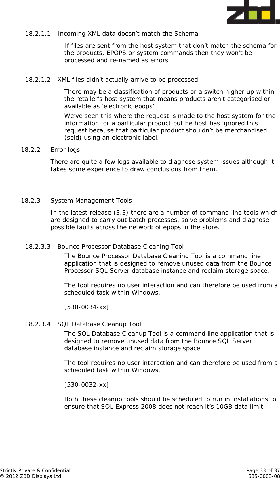  Strictly Private &amp; Confidential    Page 33 of 37 © 2012 ZBD Displays Ltd     685-0003-08 18.2.1.1 Incoming XML data doesn’t match the Schema  If files are sent from the host system that don’t match the schema for the products, EPOPS or system commands then they won’t be processed and re-named as errors  18.2.1.2 XML files didn’t actually arrive to be processed There may be a classification of products or a switch higher up within the retailer’s host system that means products aren’t categorised or available as ‘electronic epops’ We’ve seen this where the request is made to the host system for the information for a particular product but he host has ignored this request because that particular product shouldn’t be merchandised (sold) using an electronic label.  18.2.2 Error logs There are quite a few logs available to diagnose system issues although it takes some experience to draw conclusions from them.   18.2.3 System Management Tools  In the latest release (3.3) there are a number of command line tools which are designed to carry out batch processes, solve problems and diagnose possible faults across the network of epops in the store.  18.2.3.3 Bounce Processor Database Cleaning Tool The Bounce Processor Database Cleaning Tool is a command line application that is designed to remove unused data from the Bounce Processor SQL Server database instance and reclaim storage space.  The tool requires no user interaction and can therefore be used from a scheduled task within Windows.  [530-0034-xx]  18.2.3.4 SQL Database Cleanup Tool The SQL Database Cleanup Tool is a command line application that is designed to remove unused data from the Bounce SQL Server database instance and reclaim storage space.   The tool requires no user interaction and can therefore be used from a scheduled task within Windows.  [530-0032-xx]  Both these cleanup tools should be scheduled to run in installations to ensure that SQL Express 2008 does not reach it’s 10GB data limit.   