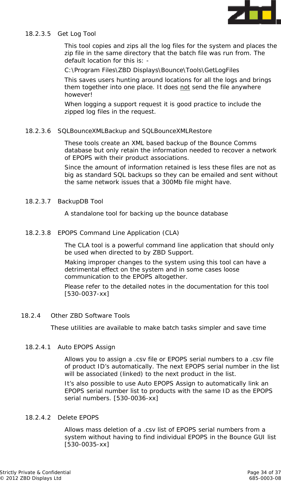  Strictly Private &amp; Confidential    Page 34 of 37 © 2012 ZBD Displays Ltd     685-0003-08 18.2.3.5 Get Log Tool This tool copies and zips all the log files for the system and places the zip file in the same directory that the batch file was run from. The default location for this is: - C:\Program Files\ZBD Displays\Bounce\Tools\GetLogFiles This saves users hunting around locations for all the logs and brings them together into one place. It does not send the file anywhere however! When logging a support request it is good practice to include the zipped log files in the request.  18.2.3.6 SQLBounceXMLBackup and SQLBounceXMLRestore These tools create an XML based backup of the Bounce Comms database but only retain the information needed to recover a network of EPOPS with their product associations. Since the amount of information retained is less these files are not as big as standard SQL backups so they can be emailed and sent without the same network issues that a 300Mb file might have.  18.2.3.7 BackupDB Tool A standalone tool for backing up the bounce database  18.2.3.8 EPOPS Command Line Application (CLA) The CLA tool is a powerful command line application that should only be used when directed to by ZBD Support.  Making improper changes to the system using this tool can have a detrimental effect on the system and in some cases loose communication to the EPOPS altogether. Please refer to the detailed notes in the documentation for this tool [530-0037-xx]  18.2.4 Other ZBD Software Tools These utilities are available to make batch tasks simpler and save time  18.2.4.1 Auto EPOPS Assign Allows you to assign a .csv file or EPOPS serial numbers to a .csv file of product ID’s automatically. The next EPOPS serial number in the list will be associated (linked) to the next product in the list. It’s also possible to use Auto EPOPS Assign to automatically link an EPOPS serial number list to products with the same ID as the EPOPS serial numbers. [530-0036-xx]  18.2.4.2 Delete EPOPS Allows mass deletion of a .csv list of EPOPS serial numbers from a system without having to find individual EPOPS in the Bounce GUI list [530-0035-xx] 