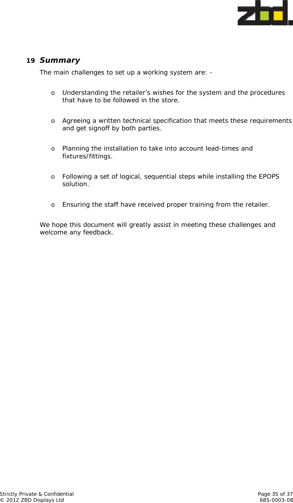  Strictly Private &amp; Confidential    Page 35 of 37 © 2012 ZBD Displays Ltd     685-0003-08   19 Summary The main challenges to set up a working system are: -  o Understanding the retailer’s wishes for the system and the procedures that have to be followed in the store.  o Agreeing a written technical specification that meets these requirements and get signoff by both parties.  o Planning the installation to take into account lead-times and fixtures/fittings.  o Following a set of logical, sequential steps while installing the EPOPS solution.  o Ensuring the staff have received proper training from the retailer.  We hope this document will greatly assist in meeting these challenges and welcome any feedback.   