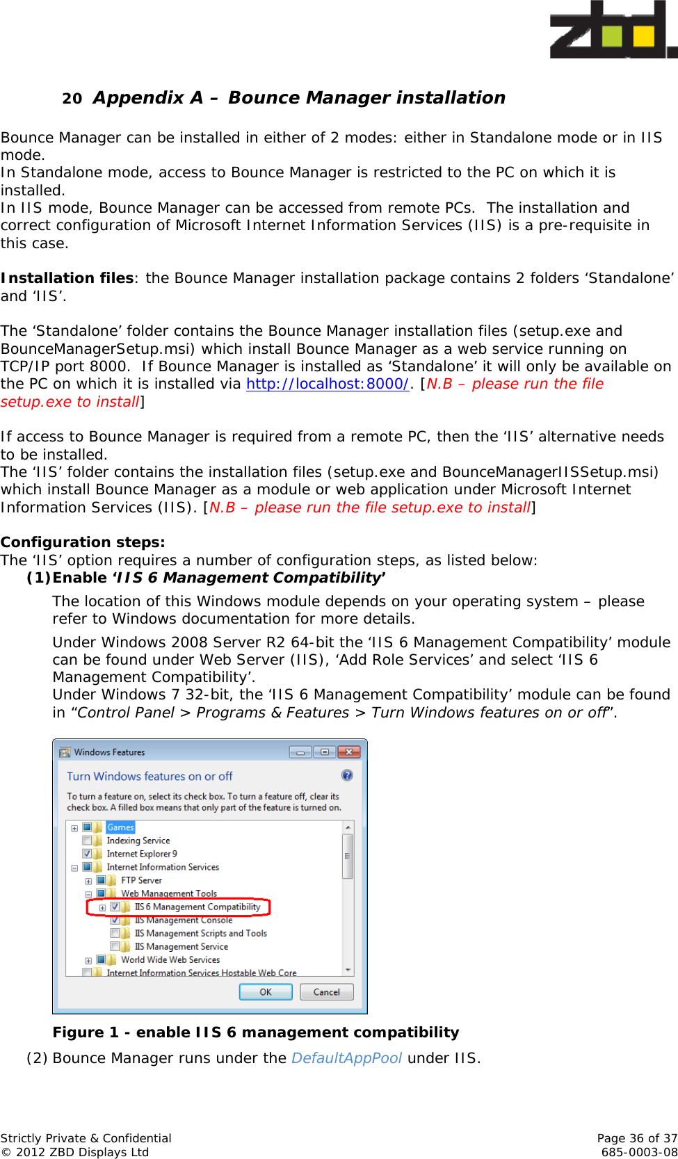  Strictly Private &amp; Confidential    Page 36 of 37 © 2012 ZBD Displays Ltd     685-0003-08 20 Appendix A – Bounce Manager installation  Bounce Manager can be installed in either of 2 modes: either in Standalone mode or in IIS mode. In Standalone mode, access to Bounce Manager is restricted to the PC on which it is installed. In IIS mode, Bounce Manager can be accessed from remote PCs.  The installation and correct configuration of Microsoft Internet Information Services (IIS) is a pre-requisite in this case.   Installation files: the Bounce Manager installation package contains 2 folders ‘Standalone’ and ‘IIS’.  The ‘Standalone’ folder contains the Bounce Manager installation files (setup.exe and BounceManagerSetup.msi) which install Bounce Manager as a web service running on TCP/IP port 8000.  If Bounce Manager is installed as ‘Standalone’ it will only be available on the PC on which it is installed via http://localhost:8000/. [N.B – please run the file setup.exe to install]  If access to Bounce Manager is required from a remote PC, then the ‘IIS’ alternative needs to be installed. The ‘IIS’ folder contains the installation files (setup.exe and BounceManagerIISSetup.msi) which install Bounce Manager as a module or web application under Microsoft Internet Information Services (IIS). [N.B – please run the file setup.exe to install]  Configuration steps: The ‘IIS’ option requires a number of configuration steps, as listed below: (1)Enable ‘IIS 6 Management Compatibility’ The location of this Windows module depends on your operating system – please refer to Windows documentation for more details. Under Windows 2008 Server R2 64-bit the ‘IIS 6 Management Compatibility’ module can be found under Web Server (IIS), ‘Add Role Services’ and select ‘IIS 6 Management Compatibility’. Under Windows 7 32-bit, the ‘IIS 6 Management Compatibility’ module can be found in “Control Panel &gt; Programs &amp; Features &gt; Turn Windows features on or off”.   Figure 1 - enable IIS 6 management compatibility (2) Bounce Manager runs under the DefaultAppPool under IIS. 