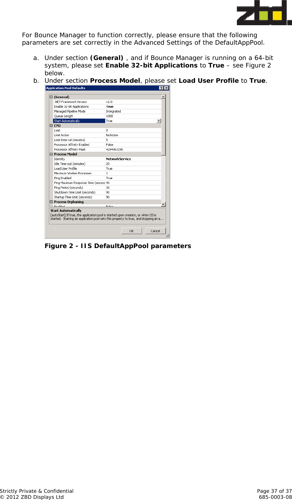  Strictly Private &amp; Confidential    Page 37 of 37 © 2012 ZBD Displays Ltd     685-0003-08 For Bounce Manager to function correctly, please ensure that the following parameters are set correctly in the Advanced Settings of the DefaultAppPool.  a. Under section (General) , and if Bounce Manager is running on a 64-bit system, please set Enable 32-bit Applications to True – see Figure 2 below. b. Under section Process Model, please set Load User Profile to True.  Figure 2 - IIS DefaultAppPool parameters 