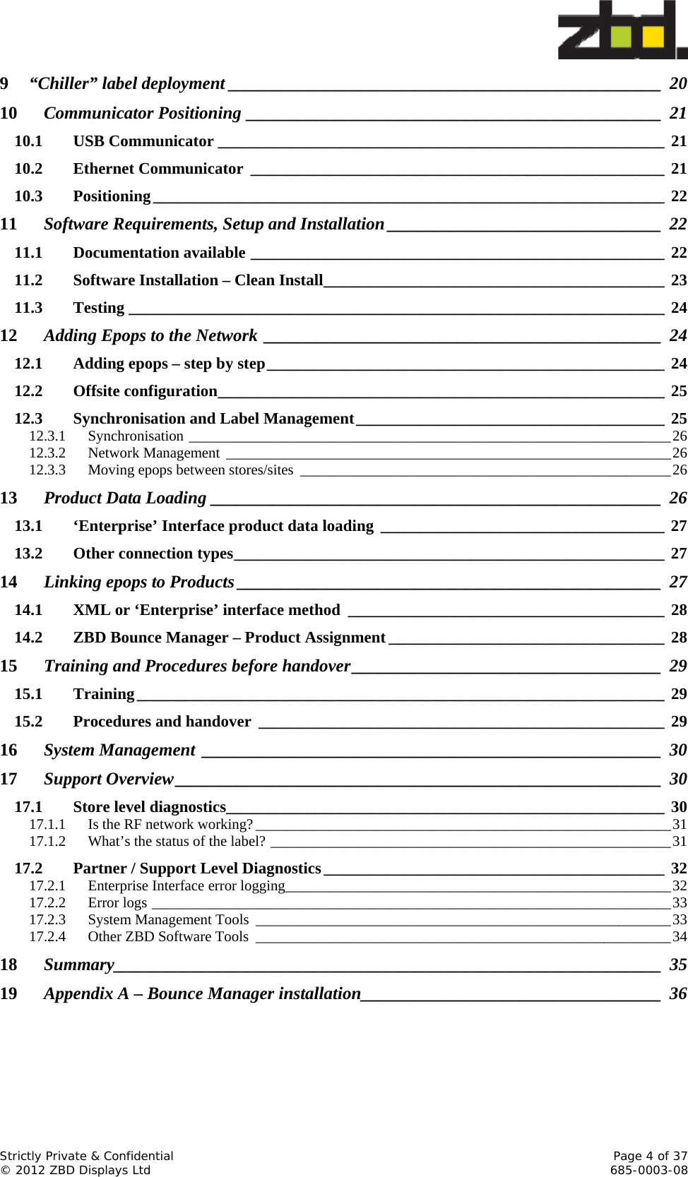  Strictly Private &amp; Confidential    Page 4 of 37 © 2012 ZBD Displays Ltd     685-0003-08 9“Chiller” label deployment _________________________________________________  2010Communicator Positioning _______________________________________________  2110.1USB Communicator _______________________________________________________ 2110.2Ethernet Communicator ___________________________________________________ 2110.3Positioning _______________________________________________________________  2211Software Requirements, Setup and Installation _______________________________  2211.1Documentation available ___________________________________________________ 2211.2Software Installation – Clean Install __________________________________________  2311.3Testing __________________________________________________________________ 2412Adding Epops to the Network _____________________________________________  2412.1Adding epops – step by step _________________________________________________ 2412.2Offsite configuration _______________________________________________________  2512.3Synchronisation and Label Management ______________________________________ 2512.3.1Synchronisation _________________________________________________________________ 2612.3.2Network Management  ____________________________________________________________ 2612.3.3Moving epops between stores/sites  __________________________________________________ 2613Product Data Loading ___________________________________________________  2613.1‘Enterprise’ Interface product data loading ___________________________________ 2713.2Other connection types _____________________________________________________ 2714Linking epops to Products ________________________________________________  2714.1XML or ‘Enterprise’ interface method  _______________________________________ 2814.2ZBD Bounce Manager – Product Assignment __________________________________ 2815Training and Procedures before handover ___________________________________  2915.1Training _________________________________________________________________  2915.2Procedures and handover  __________________________________________________ 2916System Management ____________________________________________________  3017Support Overview _______________________________________________________  3017.1Store level diagnostics______________________________________________________ 3017.1.1Is the RF network working? ________________________________________________________ 3117.1.2What’s the status of the label? ______________________________________________________ 3117.2Partner / Support Level Diagnostics __________________________________________  3217.2.1Enterprise Interface error logging ____________________________________________________ 3217.2.2Error logs ______________________________________________________________________ 3317.2.3System Management Tools  ________________________________________________________ 3317.2.4Other ZBD Software Tools  ________________________________________________________ 3418Summary______________________________________________________________ 3519Appendix A – Bounce Manager installation __________________________________  36 