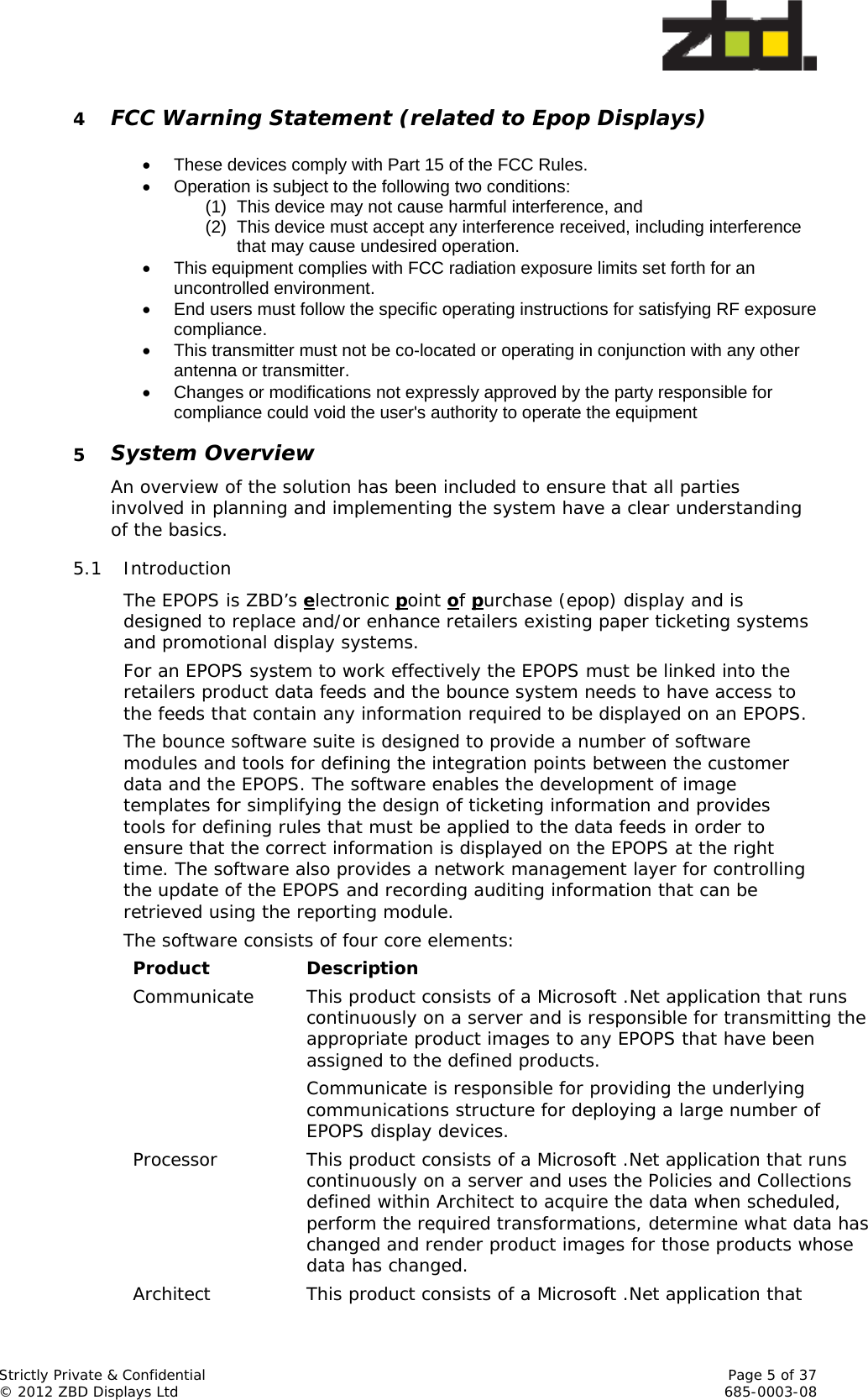  Strictly Private &amp; Confidential    Page 5 of 37 © 2012 ZBD Displays Ltd     685-0003-08 4 FCC Warning Statement (related to Epop Displays)     These devices comply with Part 15 of the FCC Rules.   Operation is subject to the following two conditions: (1)  This device may not cause harmful interference, and (2)  This device must accept any interference received, including interference that may cause undesired operation.   This equipment complies with FCC radiation exposure limits set forth for an uncontrolled environment.    End users must follow the specific operating instructions for satisfying RF exposure compliance.    This transmitter must not be co-located or operating in conjunction with any other antenna or transmitter.   Changes or modifications not expressly approved by the party responsible for compliance could void the user&apos;s authority to operate the equipment 5 System Overview An overview of the solution has been included to ensure that all parties involved in planning and implementing the system have a clear understanding of the basics. 5.1 Introduction The EPOPS is ZBD’s electronic point of purchase (epop) display and is designed to replace and/or enhance retailers existing paper ticketing systems and promotional display systems. For an EPOPS system to work effectively the EPOPS must be linked into the retailers product data feeds and the bounce system needs to have access to the feeds that contain any information required to be displayed on an EPOPS. The bounce software suite is designed to provide a number of software modules and tools for defining the integration points between the customer data and the EPOPS. The software enables the development of image templates for simplifying the design of ticketing information and provides tools for defining rules that must be applied to the data feeds in order to ensure that the correct information is displayed on the EPOPS at the right time. The software also provides a network management layer for controlling the update of the EPOPS and recording auditing information that can be retrieved using the reporting module. The software consists of four core elements: Product Description Communicate  This product consists of a Microsoft .Net application that runs continuously on a server and is responsible for transmitting the appropriate product images to any EPOPS that have been assigned to the defined products. Communicate is responsible for providing the underlying communications structure for deploying a large number of EPOPS display devices. Processor  This product consists of a Microsoft .Net application that runs continuously on a server and uses the Policies and Collections defined within Architect to acquire the data when scheduled, perform the required transformations, determine what data has changed and render product images for those products whose data has changed. Architect  This product consists of a Microsoft .Net application that 