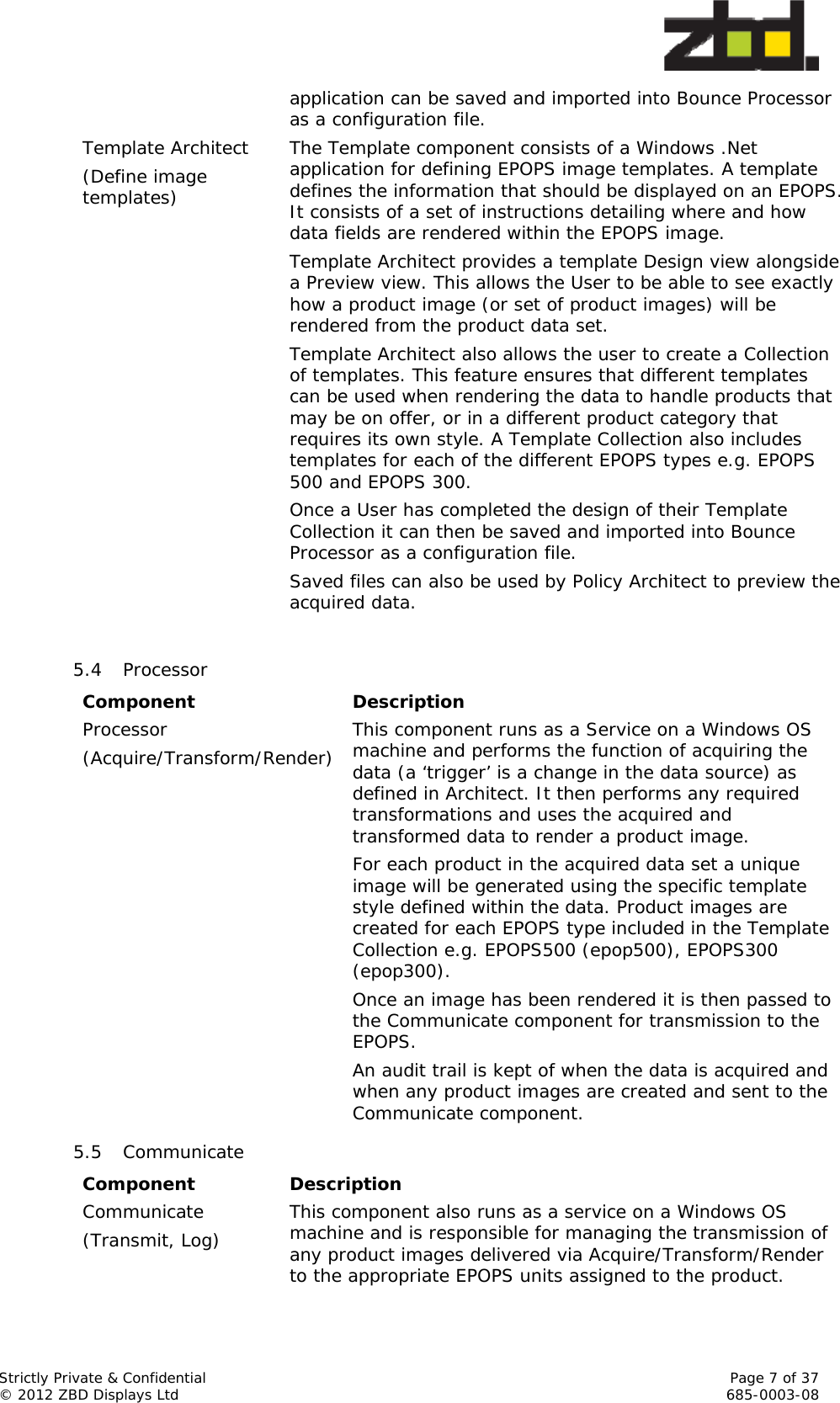  Strictly Private &amp; Confidential    Page 7 of 37 © 2012 ZBD Displays Ltd     685-0003-08 application can be saved and imported into Bounce Processor as a configuration file. Template Architect (Define image templates) The Template component consists of a Windows .Net application for defining EPOPS image templates. A template defines the information that should be displayed on an EPOPS. It consists of a set of instructions detailing where and how data fields are rendered within the EPOPS image. Template Architect provides a template Design view alongside a Preview view. This allows the User to be able to see exactly how a product image (or set of product images) will be rendered from the product data set. Template Architect also allows the user to create a Collection of templates. This feature ensures that different templates can be used when rendering the data to handle products that may be on offer, or in a different product category that requires its own style. A Template Collection also includes templates for each of the different EPOPS types e.g. EPOPS 500 and EPOPS 300. Once a User has completed the design of their Template Collection it can then be saved and imported into Bounce Processor as a configuration file. Saved files can also be used by Policy Architect to preview the acquired data.   5.4 Processor Component Description Processor (Acquire/Transform/Render) This component runs as a Service on a Windows OS machine and performs the function of acquiring the data (a ‘trigger’ is a change in the data source) as defined in Architect. It then performs any required transformations and uses the acquired and transformed data to render a product image. For each product in the acquired data set a unique image will be generated using the specific template style defined within the data. Product images are created for each EPOPS type included in the Template Collection e.g. EPOPS500 (epop500), EPOPS300 (epop300). Once an image has been rendered it is then passed to the Communicate component for transmission to the EPOPS. An audit trail is kept of when the data is acquired and when any product images are created and sent to the Communicate component. 5.5 Communicate Component Description Communicate (Transmit, Log)  This component also runs as a service on a Windows OS machine and is responsible for managing the transmission of any product images delivered via Acquire/Transform/Render to the appropriate EPOPS units assigned to the product. 