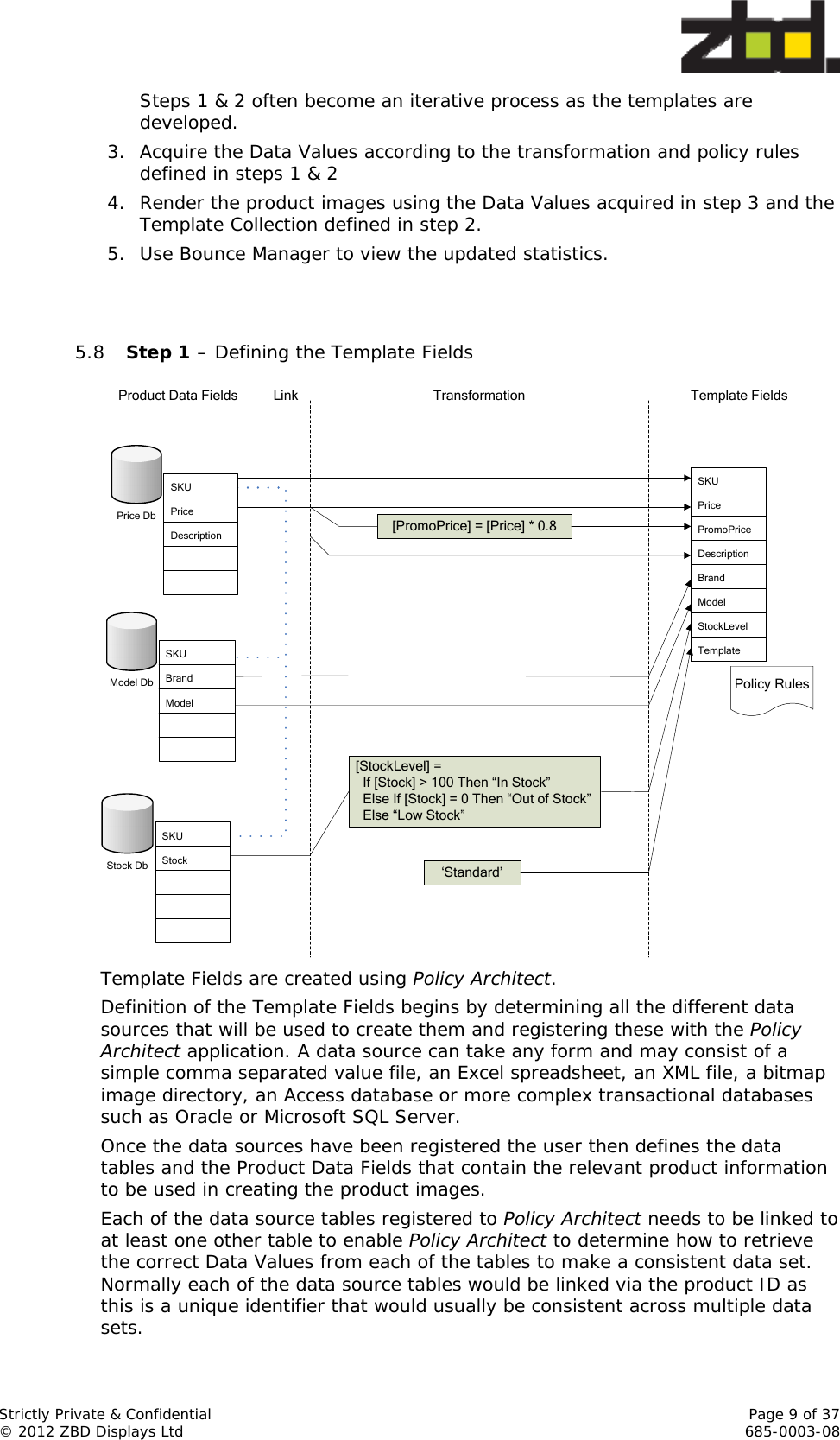  Strictly Private &amp; Confidential    Page 9 of 37 © 2012 ZBD Displays Ltd     685-0003-08 Steps 1 &amp; 2 often become an iterative process as the templates are developed. 3. Acquire the Data Values according to the transformation and policy rules defined in steps 1 &amp; 2 4. Render the product images using the Data Values acquired in step 3 and the Template Collection defined in step 2. 5. Use Bounce Manager to view the updated statistics.   5.8 Step 1 – Defining the Template Fields Link Transformation[PromoPrice] = [Price] * 0.8[StockLevel] =   If [Stock] &gt; 100 Then “In Stock”  Else If [Stock] = 0 Then “Out of Stock”  Else “Low Stock”Product Data Fields Template FieldsSKUPricePromoPriceDescriptionBrandModelStockLevelTemplatePolicy RulesPrice DbSKUPriceDescriptionModel DbSKUBrandModelStock DbSKUStock‘Standard’ Template Fields are created using Policy Architect. Definition of the Template Fields begins by determining all the different data sources that will be used to create them and registering these with the Policy Architect application. A data source can take any form and may consist of a simple comma separated value file, an Excel spreadsheet, an XML file, a bitmap image directory, an Access database or more complex transactional databases such as Oracle or Microsoft SQL Server. Once the data sources have been registered the user then defines the data tables and the Product Data Fields that contain the relevant product information to be used in creating the product images.  Each of the data source tables registered to Policy Architect needs to be linked to at least one other table to enable Policy Architect to determine how to retrieve the correct Data Values from each of the tables to make a consistent data set. Normally each of the data source tables would be linked via the product ID as this is a unique identifier that would usually be consistent across multiple data sets. 